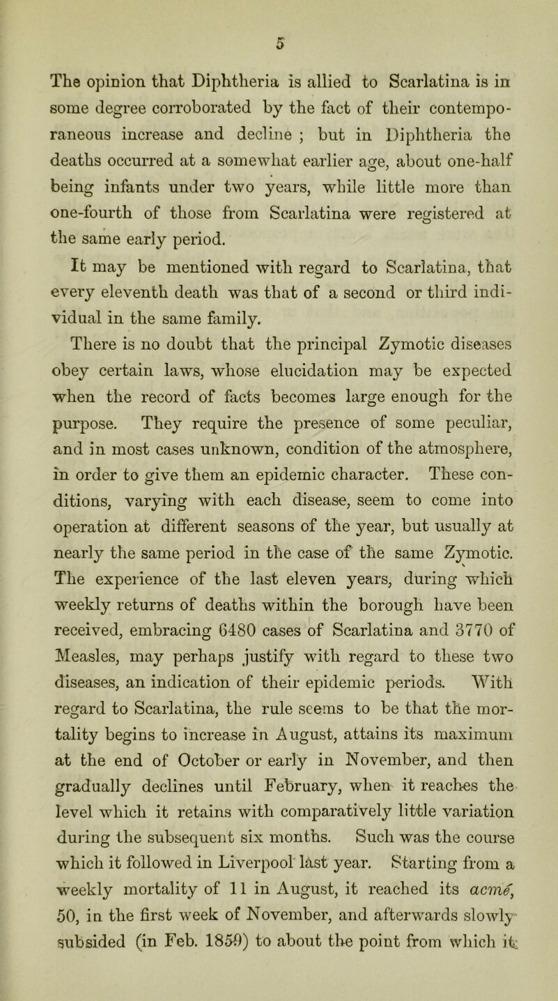 5 The opinion that Diphtheria is allied to Scarlatina is in some degree corroborated by the fact of their contempo- raneous increase and decline ; but in Diphtheria the deaths occurred at a somewhat earlier asre, about one-lialf being infants under two years, while little more than one-fourth of those from Scarlatina were registered at the same early period. It may be mentioned with regard to Scarlatina, that every eleventh death was that of a second or third indi- vidual in the same family. There is no doubt that the principal Zymotic diseases obey certain laws, whose elucidation may be expected when the record of facts becomes large enough for the purpose. They require the presence of some peculiar, and in most cases unknown, condition of the atmosphere, in order to give them an epidemic character. These con- ditions, varying with each disease, seem to come into operation at different seasons of the year, but usually at in the case of the same Zymotic. The experience of the last eleven years, during which weekly returns of deaths within the borough have been received, embracing 6480 cases of Scarlatina and 3770 of Measles, may perhaps justify with regard to these two diseases, an indication of their epidemic periods. With regard to Scarlatina, the rule seems to be that the mor- tality begins to increase in August, attains its maximum at the end of October or early in November, and then gradually declines until February, when it reach-es the level which it retains with comparatively little variation during the subsequent six months. Such was the course which it followed in Liverpool last year. Starting from a 50, in the first week of November, and afterwards slowly subsided (in Feb. 1850) to about the point from which it: nearly the same period