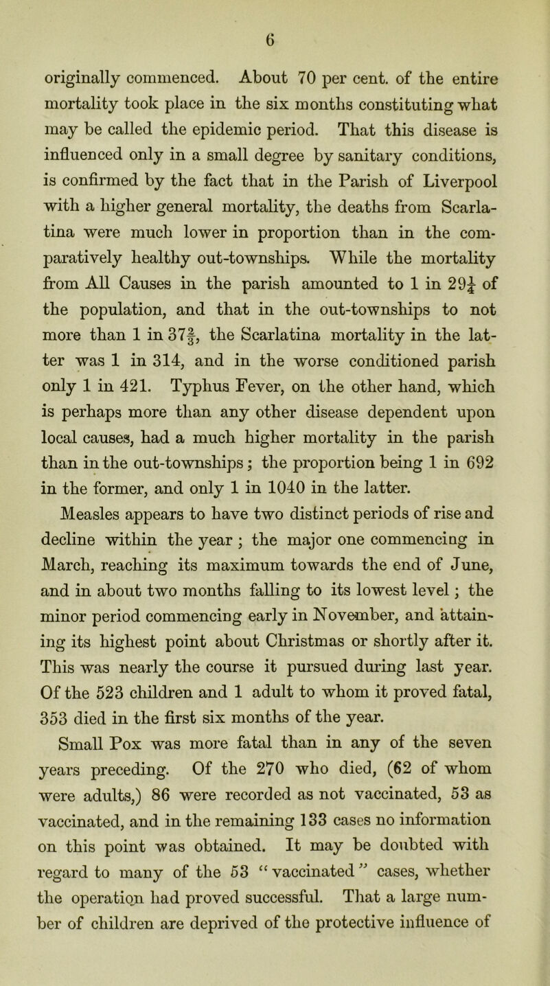 originally commenced. About 70 per cent, of the entire mortality took place in the six months constituting what may be called the epidemic period. That this disease is influenced only in a small degree by sanitary conditions, is confirmed by the fact that in the Parish of Liverpool with a higher general mortality, the deaths from Scarla- tina were much lower in proportion than in the com- paratively healthy out-townships. While the mortality from All Causes in the parish amounted to 1 in 29£ of the population, and that in the out-townships to not more than 1 in 37f, the Scarlatina mortality in the lat- ter was 1 in 314, and in the worse conditioned parish only 1 in 421. Typhus Fever, on the other hand, which is perhaps more than any other disease dependent upon local causes, had a much higher mortality in the parish than in the out-townships; the proportion being 1 in 692 in the former, and only 1 in 1040 in the latter. Measles appears to have two distinct periods of rise and decline within the year ; the major one commencing in March, reaching its maximum towards the end of June, and in about two months falling to its lowest level; the minor period commencing early in November, and attain- ing its highest point about Christmas or shortly after it. This was nearly the course it pursued during last year. Of the 523 children and 1 adult to whom it proved fatal, 353 died in the first six months of the year. Small Pox was more fatal than in any of the seven years preceding. Of the 270 who died, (62 of whom were adults,) 86 were recorded as not vaccinated, 53 as vaccinated, and in the remaining 133 cases no information on this point was obtained. It may be doubted with regard to many of the 53 “ vaccinated ” cases, whether the operation had proved successful. That a large num- ber of children are deprived of the protective influence of