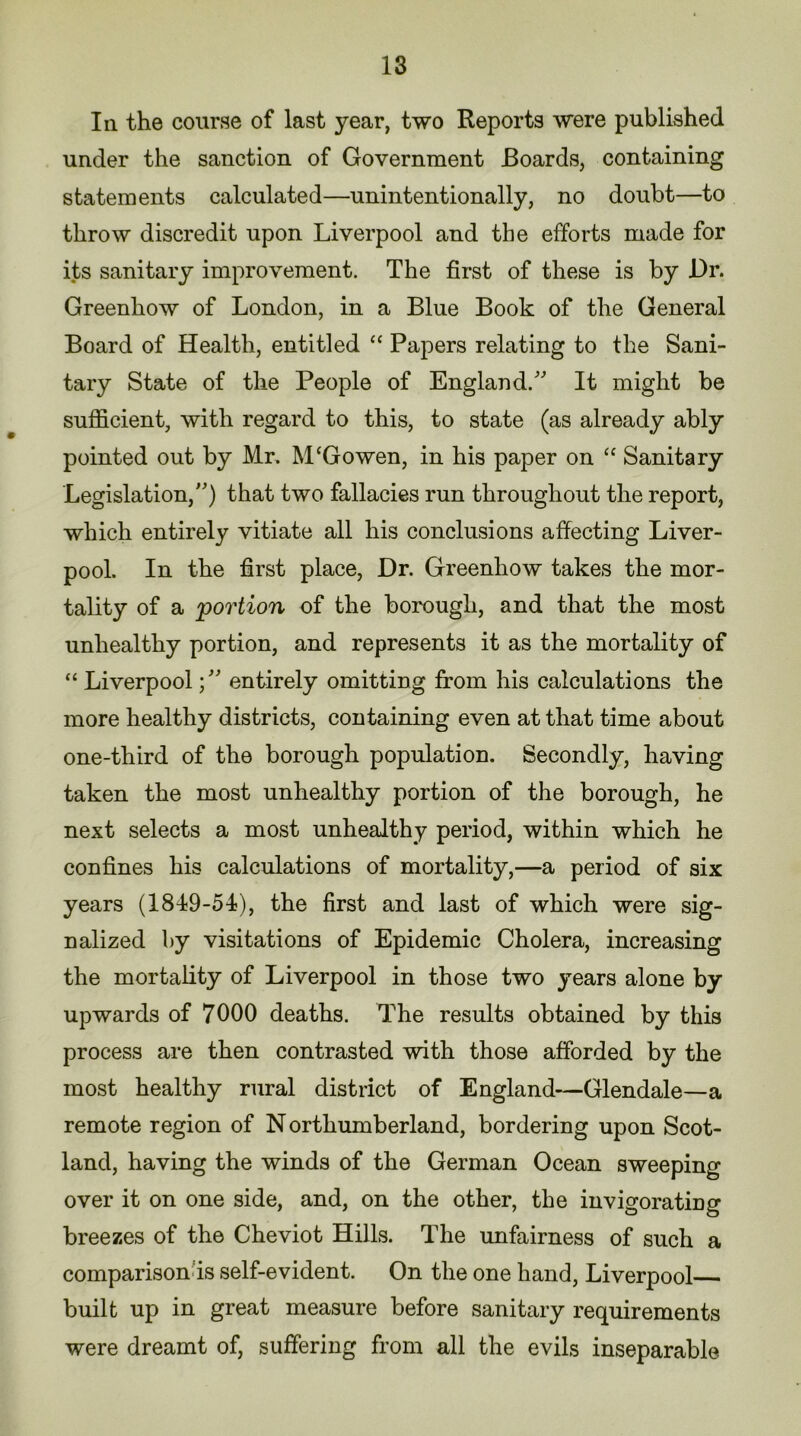 In the course of last year, two Reports were published under the sanction of Government Boards, containing statements calculated—unintentionally, no doubt—to throw discredit upon Liverpool and the efforts made for its sanitary improvement. The first of these is by Dr. Greenhow of London, in a Blue Book of the General Board of Health, entitled “ Papers relating to the Sani- tary State of the People of England/' It might be sufficient, with regard to this, to state (as already ably pointed out by Mr. M‘Go wen, in his paper on “ Sanitary Legislation/') that two fallacies run throughout the report, which entirely vitiate all his conclusions affecting Liver- pool. In the first place, Dr. Greenhow takes the mor- tality of a 'portion of the borough, and that the most unhealthy portion, and represents it as the mortality of “ Liverpoolentirely omitting from his calculations the more healthy districts, containing even at that time about one-third of the borough population. Secondly, having taken the most unhealthy portion of the borough, he next selects a most unhealthy period, within which he confines his calculations of mortality,—a period of six years (1819-51), the first and last of which were sig- nalized by visitations of Epidemic Cholera, increasing the mortality of Liverpool in those two years alone by upwards of 7000 deaths. The results obtained by this process are then contrasted with those afforded by the most healthy rural district of England—Glendale—a remote region of N orthumberland, bordering upon Scot- land, having the winds of the German Ocean sweeping over it on one side, and, on the other, the invigorating breezes of the Cheviot Hills. The unfairness of such a comparison is self-evident. On the one hand, Liverpool built up in great measure before sanitary requirements were dreamt of, suffering from all the evils inseparable