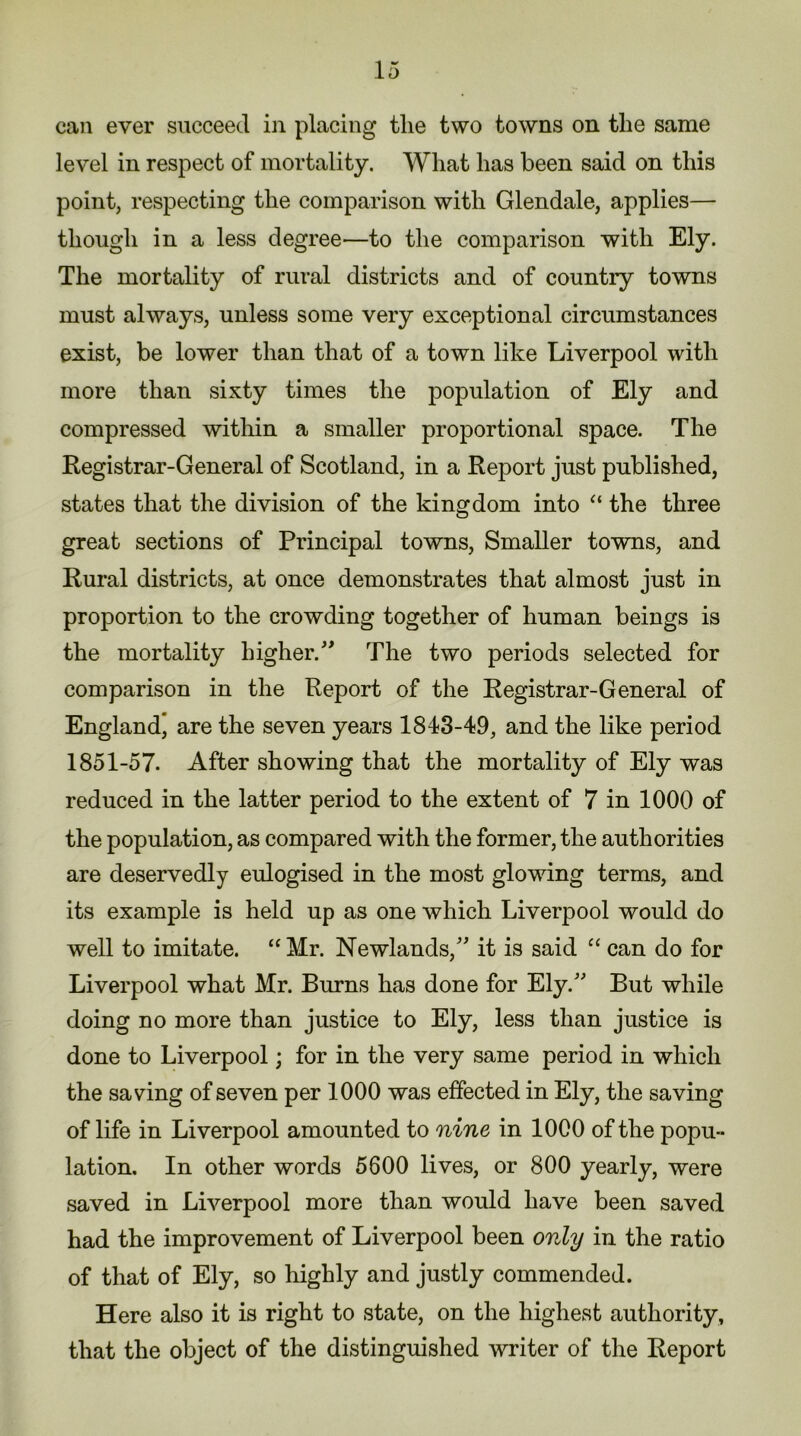 can ever succeed in placing the two towns on the same level in respect of mortality. What has been said on this point, respecting the comparison with Glendale, applies— though in a less degree—to the comparison with Ely. The mortality of rural districts and of country towns must always, unless some very exceptional circumstances exist, be lower than that of a town like Liverpool with more than sixty times the population of Ely and compressed within a smaller proportional space. The Registrar-General of Scotland, in a Report just published, states that the division of the kingdom into “ the three great sections of Principal towns, Smaller towns, and Rural districts, at once demonstrates that almost just in proportion to the crowding together of human beings is the mortality higher.” The two periods selected for comparison in the Report of the Registrar-General of England, are the seven years 1843-49, and the like period 1851-57. After showing that the mortality of Ely was reduced in the latter period to the extent of 7 in 1000 of the population, as compared with the former, the authorities are deservedly eulogised in the most glowing terms, and its example is held up as one which Liverpool would do well to imitate. “Mr. Newlands,” it is said “ can do for Liverpool what Mr. Burns has done for Ely.” But while doing no more than justice to Ely, less than justice is done to Liverpool; for in the very same period in which the saving of seven per 1000 was effected in Ely, the saving of life in Liverpool amounted to nine in 1000 of the popu- lation, In other words 5600 lives, or 800 yearly, were saved in Liverpool more than would have been saved had the improvement of Liverpool been only in the ratio of that of Ely, so highly and justly commended. Here also it is right to state, on the highest authority, that the object of the distinguished writer of the Report