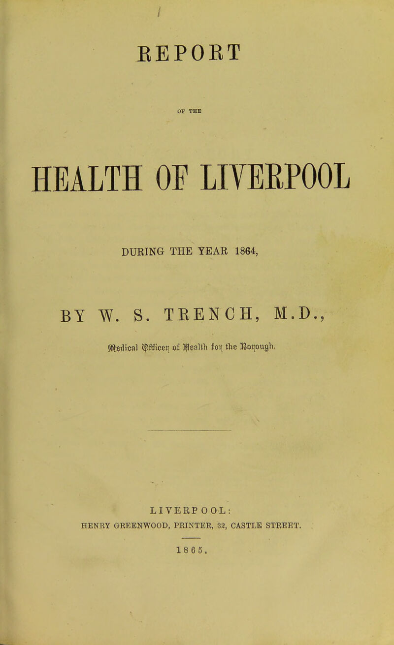 REPORT OF THE HEALTH OF LIVERPOOL DURING THE YEAR 1864, BY W. S. TRENCH, M.D., ftledtcal \$n\tw[ of Wealth fot; the Borough. LIVERPOOL: HENRY GREENWOOD, PRINTER, 32, CASTLE STREET. 18G5.