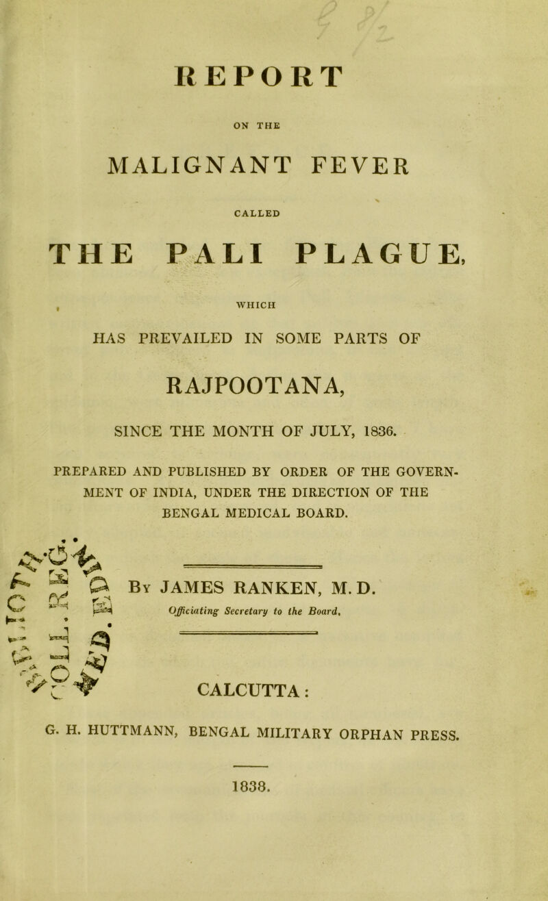 REPORT ON THE MALIGNANT FEVER x CALLED THE PALI PLAGUE, WHICH HAS PREVAILED IN SOME PARTS OF RAJPOOTANA, SINCE THE MONTH OF JULY, 1836. PREPARED AND PUBLISHED BY ORDER OF THE GOVERN- MENT OF INDIA, UNDER THE DIRECTION OF THE BENGAL MEDICAL BOARD. « • By JAMES RANKEN, M. D. Officiating Secretary to the Board, CALCUTTA: G. H. HUTTMANN, BENGAL MILITARY ORPHAN PRESS. 1838.