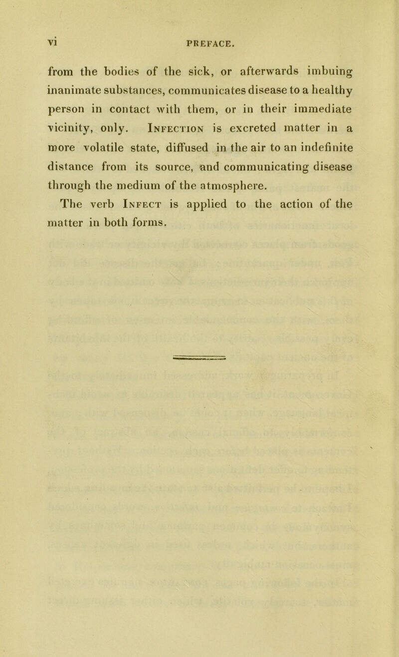 from the bodies of the sick, or afterwards imbuing inanimate substances, communicates disease to a healthy person in contact with them, or in their immediate vicinity, only. Infection is excreted matter in a more volatile state, diffused in the air to an indefinite distance from its source, and communicating disease through the medium of the atmosphere. The verb Infect is applied to the action of the matter in both forms.