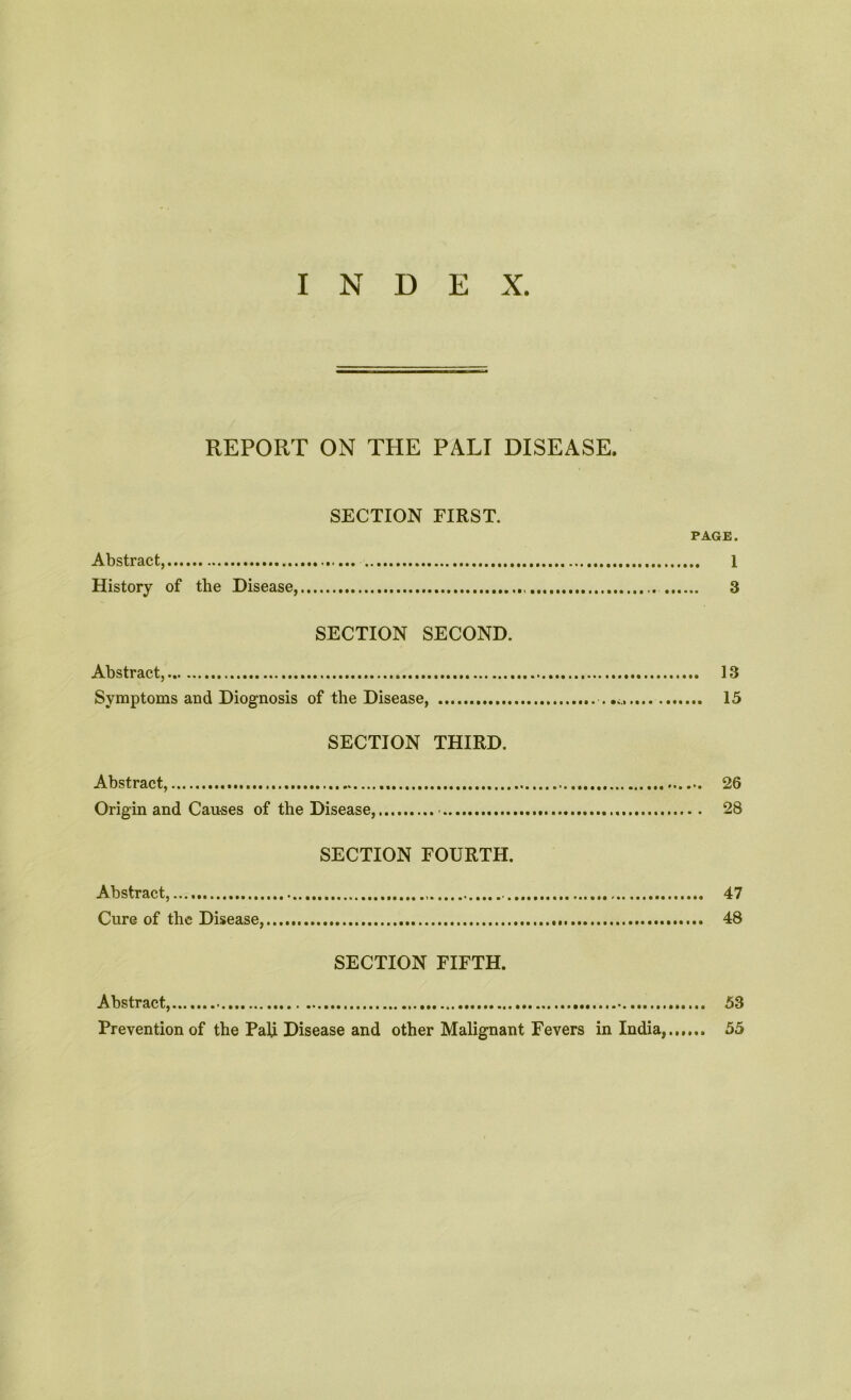 REPORT ON THE PALI DISEASE. SECTION FIRST. PAGE. Abstract, 1 History of the Disease, 3 SECTION SECOND. Abstract, 13 Symptoms and Diognosis of the Disease, 15 SECTION THIRD. Abstract, 26 Origin and Causes of the Disease, 28 SECTION FOURTH. Abstract,..., 47 Cure of the Disease, 48 SECTION FIFTH. Abstract, 53 Prevention of the Pali Disease and other Malignant Fevers in India,...... 55