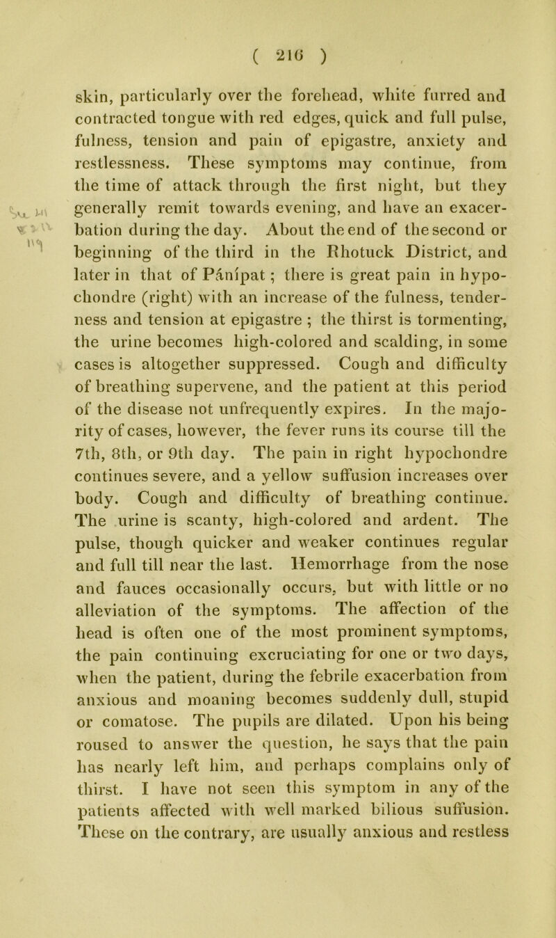 skin, particularly over the forehead, white furred and contracted tongue with red edges, quick and full pulse, fulness, tension and pain of epigastre, anxiety and restlessness. These symptoms may continue, from the time of attack through the first night, but they M u generally remit towards evening, and have an exacer- bation during the day. About the end of the second or beginning of the third in the Rhotuck District, and later in that of Panipat; there is great pain in hypo- chondre (right) with an increase of the fulness, tender- ness and tension at epigastre ; the thirst is tormenting, the urine becomes high-colored and scalding, in some cases is altogether suppressed. Cough and difficulty of breathing supervene, and the patient at this period of the disease not unfrequently expires. In the majo- rity of cases, however, the fever runs its course till the 7th, 8th, or 9th day. The pain in right hypochondre continues severe, and a yellow suffusion increases over body. Cough and difficulty of breathing continue. The urine is scanty, high-colored and ardent. The pulse, though quicker and weaker continues regular and full till near the last. Hemorrhage from the nose and fauces occasionally occurs, but with little or no alleviation of the symptoms. The affection of the head is often one of the most prominent symptoms, the pain continuing excruciating for one or two days, when the patient, during the febrile exacerbation from anxious and moaning becomes suddenly dull, stupid or comatose. The pupils are dilated. Upon his being roused to answer the question, he says that the pain has nearly left him, and perhaps complains only of thirst. I have not seen this symptom in any of the patients affected with well marked bilious suffusion. These on the contrary, are usually anxious and restless