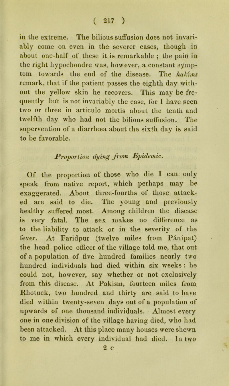 in the extreme. The bilious suffusion does not invari- ably come on even in the severer cases, though in about one-half of these it is remarkable ; the pain in the right hypochondre was, however, a constant symp- tom towards the end of the disease. The hakims remark, that if the patient passes the eighth day with- out the yellow skin he recovers. This may be fre- quently but is not invariably the case, for I have seen two or three in articulo mortis about the tenth and twelfth day who had not the bilious suffusion. The supervention of a diarrhoea about the sixth day is said to be favorable. jProportion dying from Epidemic. Of the proportion of those who die I can only speak from native report, which perhaps may be exaggerated. About three-fourths of those attack- ed are said to die. The young and previously healthy suffered most. Among children the disease is very fatal. The sex makes no difference as to the liability to attack or in the severity of the fever. At Faridpur (twelve miles from Panipat) the head police officer of the village told me, that out of a population of five hundred families nearly two hundred individuals had died within six weeks : he could not, however, say whether or not exclusively from this disease. At Pakism, fourteen miles from Rhotuck, two hundred and thirty are said to have died within twenty-seven days out of a population of upwards of one thousand individuals. Almost every one in one division of the village having died, who had been attacked. At this place many houses were shewn to me in which every individual had died. In two 2 c V