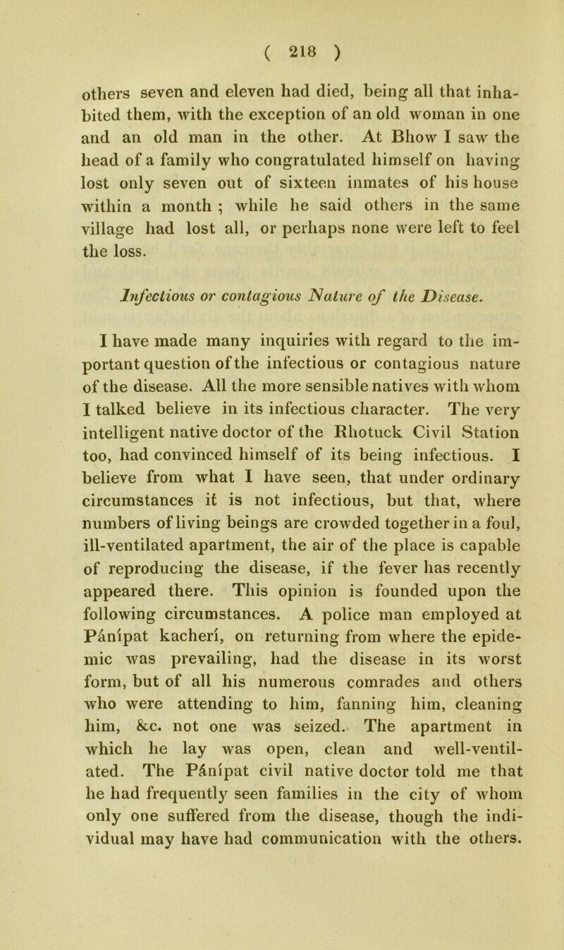 others seven and eleven had died, being all that inha- bited them, with the exception of an old woman in one and an old man in the other. At Bhow I saw the head of a family who congratulated himself on having lost only seven out of sixteen inmates of his house within a month ; while he said others in the same village had lost all, or perhaps none were left to feel the loss. Infectious or contagious Nature of the Disease. I have made many inquiries with regard to the im- portant question of the infectious or contagious nature of the disease. All the more sensible natives with whom I talked believe in its infectious character. The very intelligent native doctor of the Rhotuck Civil Station too, had convinced himself of its being infectious. I believe from what I have seen, that under ordinary circumstances it is not infectious, but that, where numbers of living beings are crowded together in a foul, ill-ventilated apartment, the air of the place is capable of reproducing the disease, if the fever has recently appeared there. This opinion is founded upon the following circumstances. A police man employed at Panipat kacheri, on returning from where the epide- mic was prevailing, had the disease in its worst form, but of all his numerous comrades and others who were attending to him, fanning him, cleaning him, &c. not one was seized. The apartment in which he lay was open, clean and well-ventil- ated. The P&nipat civil native doctor told me that he had frequently seen families in the city of whom only one suffered from the disease, though the indi- vidual may have had communication with the others.