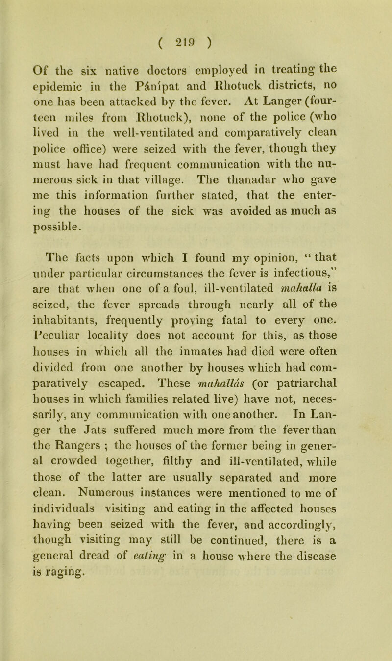 Of the six native doctors employed in treating the epidemic in the P&nipat and Rhotuck districts, no one has been attacked by the fever. At Langer (four- teen miles from Rhotuck), none of the police (who lived in the well-ventilated and comparatively clean police office) were seized with the fever, though they must have had frequent communication with the nu- merous sick in that village. The thanadar who gave me this information further stated, that the enter- ing the houses of the sick was avoided as much as possible. The facts upon which I found my opinion, “ that under particular circumstances the fever is infectious,” are that when one of a foul, ill-ventilated mahalla is seized, the fever spreads through nearly all of the inhabitants, frequently proving fatal to every one. Peculiar locality does not account for this, as those houses in which all the inmates had died were often divided from one another by houses which had com- paratively escaped. These mahallds (or patriarchal houses in which families related live) have not, neces- sarily, any communication with one another. In Lan- ger the Jats suffered much more from the fever than the Rangers ; the houses of the former being in gener- al crowded together, filthy and ill-ventilated, while those of the latter are usually separated and more clean. Numerous instances were mentioned to me of individuals visiting and eating in the affected houses having been seized with the fever, and accordingly, though visiting may still be continued, there is a general dread of eating in a house where the disease is raging.