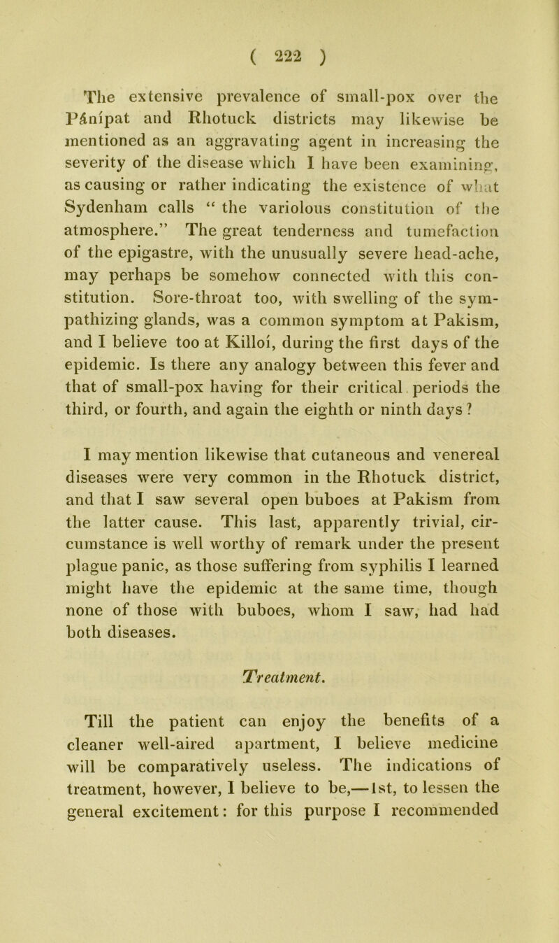 The extensive prevalence of small-pox over the P£nipat and Rhotuck districts may likewise be mentioned as an aggravating agent in increasing the severity of the disease which I have been examining, as causing or rather indicating the existence of what Sydenham calls “ the variolous constitution of the atmosphere.” The great tenderness and tumefaction of the epigastre, with the unusually severe head-ache, may perhaps be somehow connected with this con- stitution. Sore-throat too, with swelling of the sym- pathizing glands, was a common symptom at Pakism, and I believe too at Killoi, during the first days of the epidemic. Is there any analogy between this fever and that of small-pox having for their critical periods the third, or fourth, and again the eighth or ninth days ? I may mention likewise that cutaneous and venereal diseases were very common in the Rhotuck district, and that I saw several open buboes at Pakism from the latter cause. This last, apparently trivial, cir- cumstance is well worthy of remark under the present plague panic, as those suffering from syphilis I learned might have the epidemic at the same time, though none of those with buboes, whom I saw, had had both diseases. Ti eatment. Till the patient can enjoy the benefits of a cleaner well-aired apartment, I believe medicine will be comparatively useless. The indications of treatment, however, I believe to be,— 1st, to lessen the general excitement: for this purpose I recommended