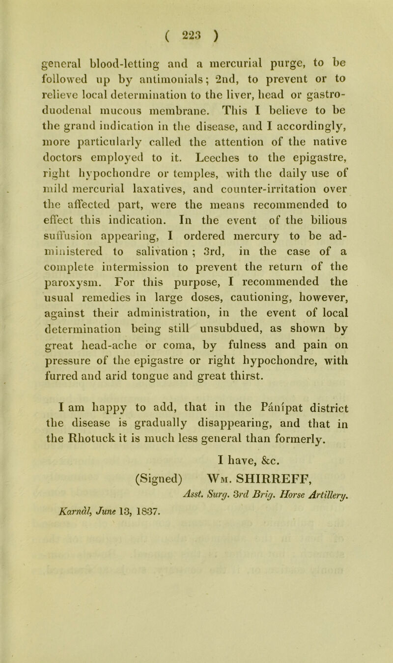 general blood-letting and a mercurial purge, to be followed up by antimonials; 2nd, to prevent or to relieve local determination to the liver, head or gastro- duodenal mucous membrane. This I believe to be the grand indication in the disease, and I accordingly, more particularly called the attention of the native doctors employed to it. Leeches to the epigastre, right hypochondre or temples, with the daily use of mild mercurial laxatives, and counter-irritation over the affected part, were the means recommended to effect this indication. In the event of the bilious suffusion appearing, I ordered mercury to be ad- ministered to salivation ; 3rd, in the case of a complete intermission to prevent the return of the paroxysm. For this purpose, I recommended the usual remedies in large doses, cautioning, however, against their administration, in the event of local determination being still unsubdued, as shown by great head-ache or coma, by fulness and pain on pressure of the epigastre or right hypochondre, with furred and arid tongue and great thirst. I am happy to add, that in the Panipat district the disease is gradually disappearing, and that in the Rhotuck it is much less general than formerly. I have, &c. (Signed) Wm. SHIRREFF, Asst. Surf/. 3rd Brig. Horse Artillery. Karnal, June 13, 1837.