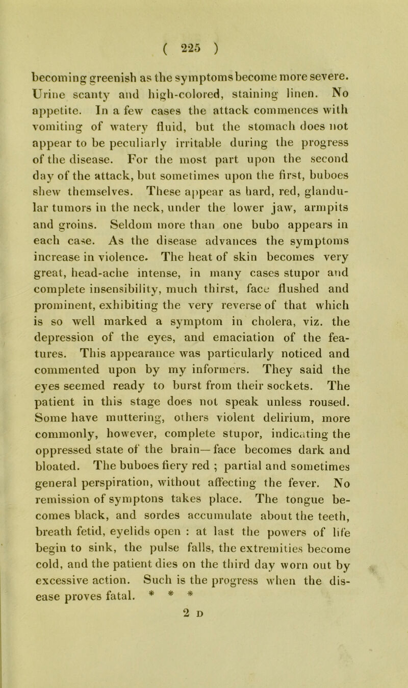becoming greenish as the symptoms become more severe. Urine scanty and high-colored, staining linen. No appetite. In a few cases the attack commences with vomiting of watery fluid, but the stomach does not appear to be peculiarly irritable during the progress of the disease. For the most part upon the second day of the attack, but sometimes upon the first, buboes shew themselves. These appear as hard, red, glandu- lar tumors in the neck, under the lower jaw, armpits and groins. Seldom more than one bubo appears in each case. As the disease advances the symptoms increase in violence. The heat of skin becomes very great, head-ache intense, in many cases stupor and complete insensibility, much thirst, face flushed and prominent, exhibiting the very reverse of that which is so well marked a symptom in cholera, viz. the depression of the eyes, and emaciation of the fea- tures. This appearance was particularly noticed and commented upon by my informers. They said the eyes seemed ready to burst from their sockets. The patient in this stage does not speak unless roused. Some have muttering, others violent delirium, more commonly, however, complete stupor, indicating the oppressed state of the brain— face becomes dark and bloated. The buboes fiery red ; partial and sometimes general perspiration, without affecting the fever. No remission of symptons takes place. The tongue be- comes black, and sordes accumulate about the teeth, breath fetid, eyelids open : at last the powers of life begin to sink, the pulse falls, the extremities become cold, and the patient dies on the third day worn out by excessive action. Such is the progress when the dis- ease proves fatal. * * * 2 D