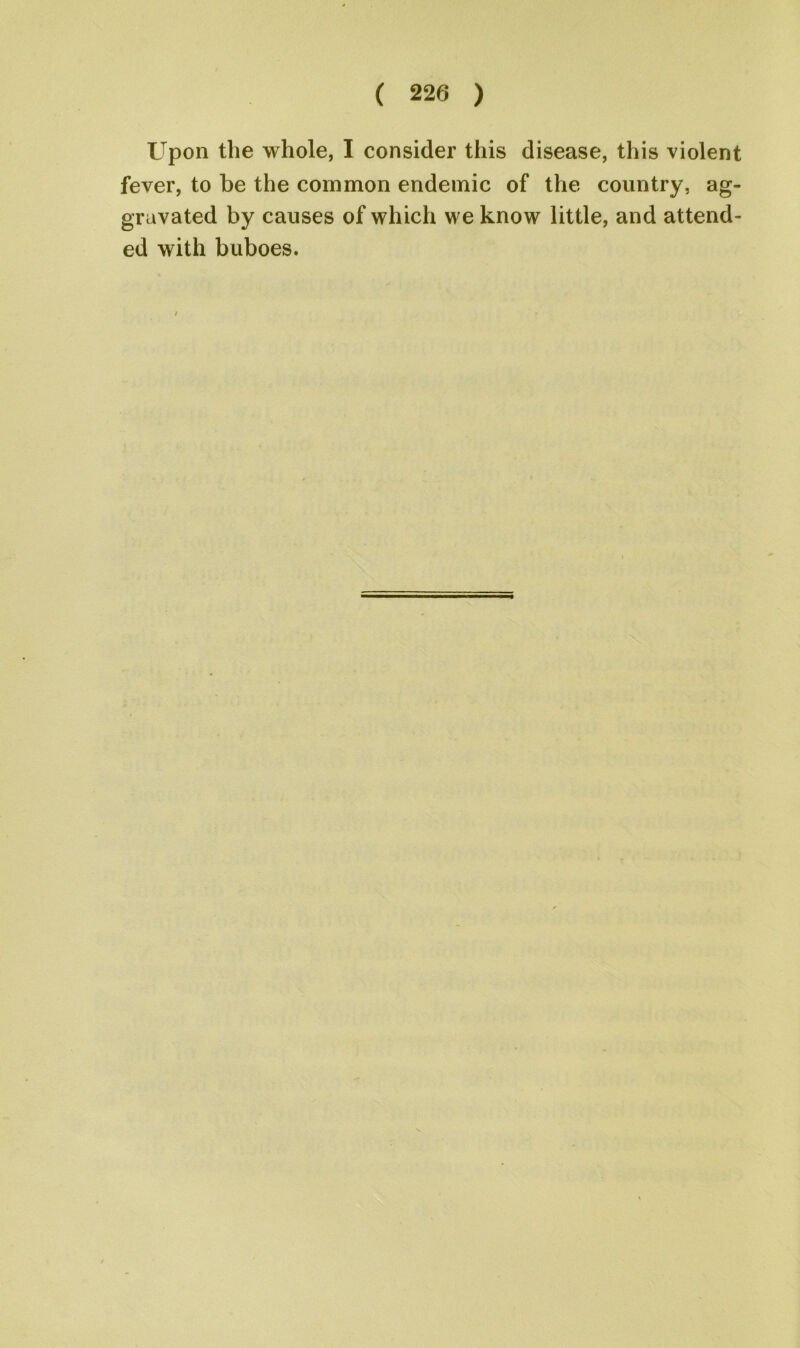 Upon the whole, I consider this disease, this violent fever, to be the common endemic of the country, ag- gravated by causes of which we know little, and attend- ed with buboes.