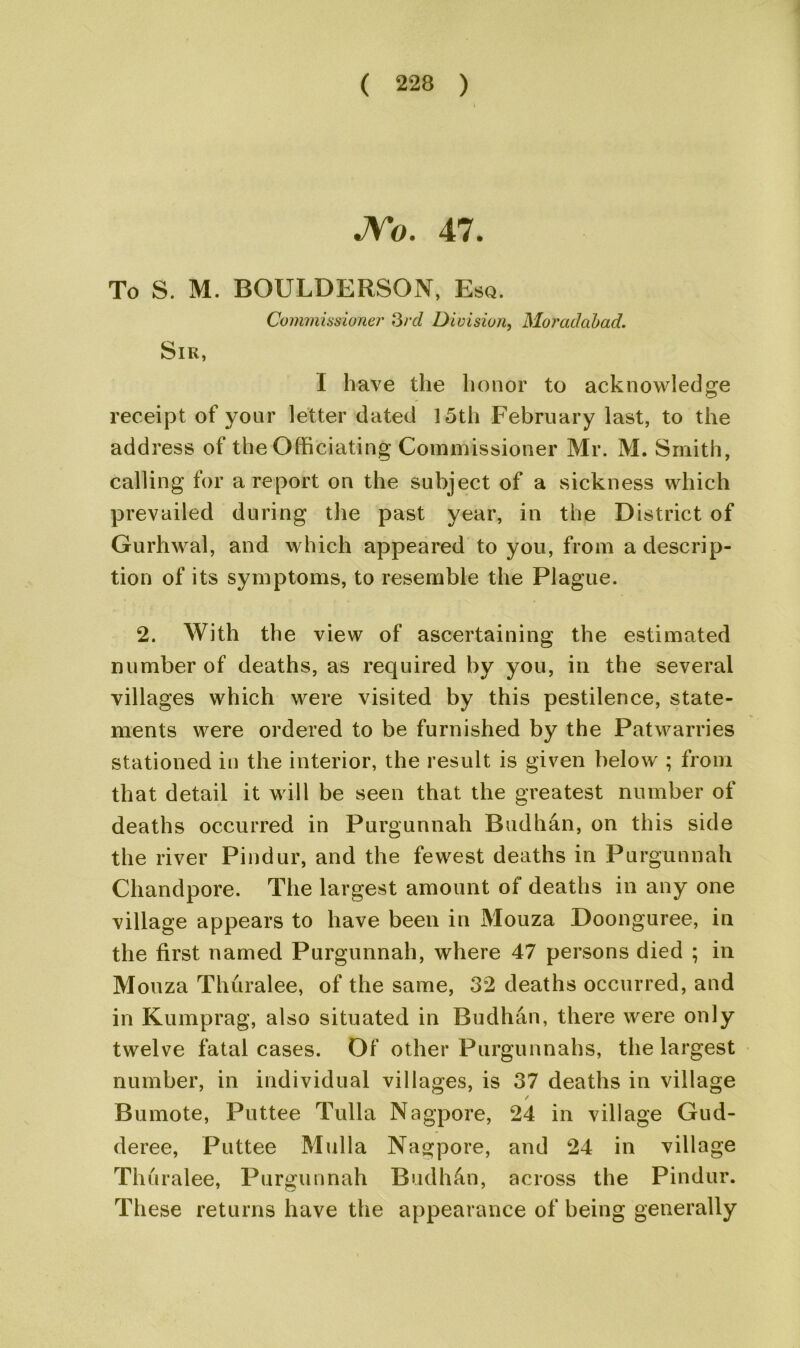 JYo. 47. To S. M. BOULDERSON, Esq. Commissioner 3rd Division, Moraddbad. Sir, I have the honor to acknowledge receipt of your letter dated 15th February last, to the address of the Officiating Commissioner Mr. M. Smith, calling for a report on the subject of a sickness which prevailed during the past year, in the District of Gurhwal, and which appeared to you, from a descrip- tion of its symptoms, to resemble the Plague. 2. With the view of ascertaining the estimated number of deaths, as required by you, in the several villages which were visited by this pestilence, state- ments were ordered to be furnished by the Patwarries stationed in the interior, the result is given below ; from that detail it will be seen that the greatest number of deaths occurred in Purgunnah Budhan, on this side the river Pindur, and the fewest deaths in Purgunnah Chandpore. The largest amount of deaths in any one village appears to have been in Mouza Doonguree, in the first named Purgunnah, where 47 persons died ; in Mouza Thuralee, of the same, 32 deaths occurred, and in Kumprag, also situated in Budhan, there were only twelve fatal cases. Of other Purgunnahs, the largest number, in individual villages, is 37 deaths in village / Bumote, Puttee Tulla Nagpore, 24 in village Gud- deree, Puttee Mulla Nagpore, and 24 in village Thuralee, Purgunnah Budhan, across the Pindur. These returns have the appearance of being generally