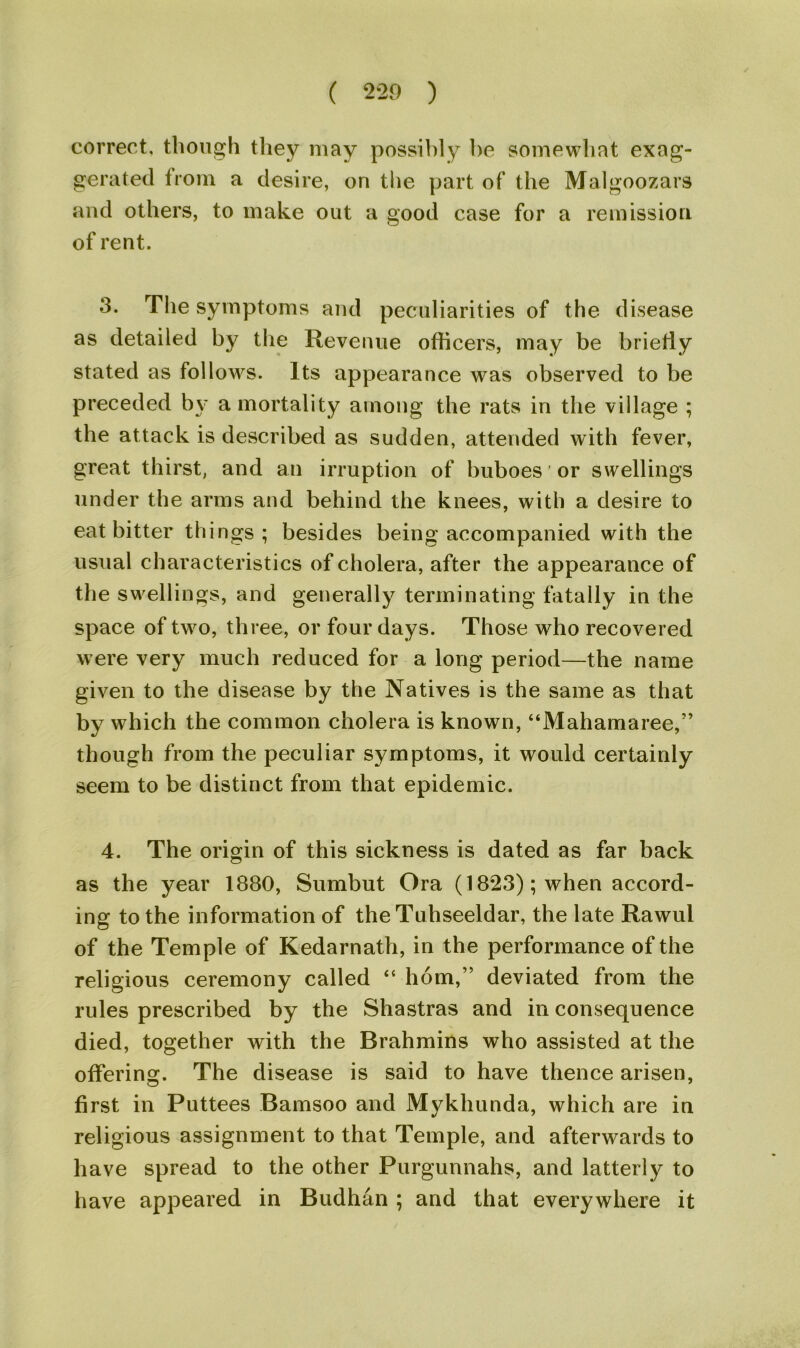 correct, though they may possibly he somewhat exag- gerated from a desire, on the part of the Malgoozars and others, to make out a good case for a remission of rent. 3. The symptoms and peculiarities of the disease as detailed by the Revenue officers, may be briefly stated as follows. Its appearance was observed to be preceded by a mortality among the rats in the village ; the attack is described as sudden, attended with fever, great thirst, and an irruption of buboes or swellings under the arms and behind the knees, with a desire to eat bitter things; besides being accompanied with the usual characteristics of cholera, after the appearance of the swellings, and generally terminating fatally in the space of two, three, or four days. Those who recovered were very much reduced for a long period—the name given to the disease by the Natives is the same as that by which the common cholera is known, “Mahamaree,” though from the peculiar symptoms, it would certainly seem to be distinct from that epidemic. 4. The origin of this sickness is dated as far back as the year 1880, Sumbut Ora (1823); when accord- ing to the information of the Tuhseeldar, the late Rawui of the Temple of Kedarnath, in the performance of the religious ceremony called “ horn,” deviated from the rules prescribed by the Shastras and in consequence died, together with the Brahmins who assisted at the offering. The disease is said to have thence arisen, first in Puttees Bamsoo and Mykhunda, which are in religious assignment to that Temple, and afterwards to have spread to the other Purgunnahs, and latterly to have appeared in Budhan ; and that everywhere it