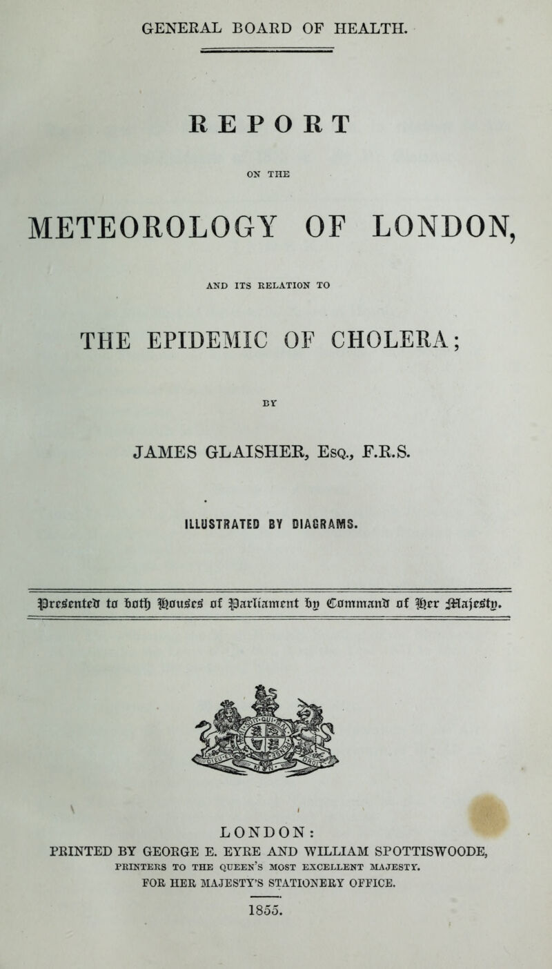 GENERAL BOARD OF HEALTH. REPORT ON THE METEOROLOGY OF LONDON, AND ITS RELATION TO THE EPIDEMIC OF CHOLERA; BY JAMES GLAISHEE, Esq., F.E.S. ILLUSTRATED BY DIAGRAMS. t0 of parliament fii? Commantr of l^er ii^aie^ti?. LONDON: PRINTED BY GEORGE E. EYRE AND WILLIAM SPOTTISWOODE, PRINTERS TO THE QUEEN’S MOST EXCELLENT MAJESTY. FOR HER MAJESTY’S STATIONERY OFFICE. 1855.