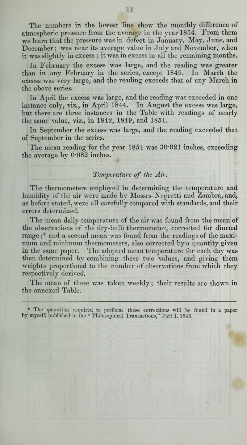 The numbers in the lowest line show the monthly difference of atmospheric pressure from the average in the year 1854. From them we learn that the pressure was in defect in January, May, June, and December; was near its average value in July and November, when it was slightly in excess ; it was in excess in all the remaining months. In February the excess was large, and the reading was greater than in any February in the series, except 1849. In March the excess was very large, and the reading exceeds that of any March in the above series. In April the excess was large, and the reading was exceeded in one instance only, viz., in April 1844. In August the excess was large, but there are three instances in the Table with readings of nearly the same value, viz., in 1842, 1849, and 1851. In September the excess was large, and the reading exceeded that of September in the series. The mean reading for the year 1854 was 30*021 inches, exceeding the average by 0*082 inches. Temperature of the Air. The thermometers employed in determining the temperature and humidity of the air were made by Messrs. Negretti and Zambra, and, as before stated, were all carefully compared with standards, and their errors determined. , The mean daily temperature of the air was found from the mean of the observations of the dry-bulb thermometer, corrected for diurnal range and a second mean was found from the readings of the maxi- mum and minimum thermometers, also corrected by a quantity given in the same paper. The adopted mean temperature for each day was then determined by combining these two values, and giving them weights proportional to the number of observations from which they respectively derived. The mean of these was taken weekly; their results are shown in the annexed Table. * The quantities required to perform these corrections will he found in a paper by myself, published in the “ Philosophical Transactions,” Part I. 1848.