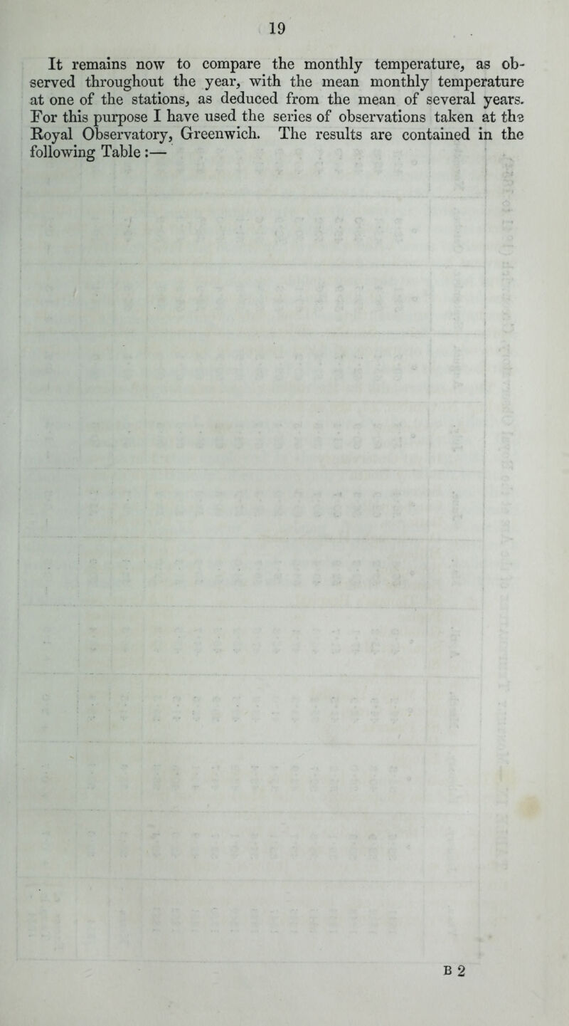 It remains now to compare the monthly temperature, as ob- served throughout the year, with the mean monthly temperature at one of the stations, as deduced from the mean of several years. For this purpose I have used the series of observations taken at ths Royal Observatory, Greenwich. The results are contained in the following Table:—