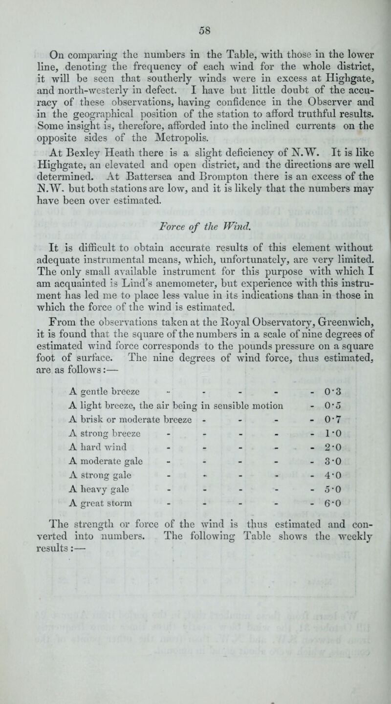 On comparing the numbers in the Table, with those in the lower line, denoting the frequency of each wind for the whole district, it will be seen that southerly winds were in excess at Highgate, and north-westerly in defect. I have but little doubt of the accu- racy of these observations, having confidence in the Observer and in the geographical position of the station to afford truthful results. Some insight is, therefore, afforded into the inclined currents on the opposite sides of the Metropolis. At Bexley Heath there is a slight deficiency of N.W. It is like Highgate, an elevated and open district, and the directions are well determined. At Battersea and Brompton there is an excess of the N.W. but both stations are low, and it is likely that the numbers may have been over estimated. Force of the Wind. It is difficult to obtain accurate results of this element without adequate instrumental means, which, unfortunately, are very limited. The only small available instrument for this purpose with which I am acquainted is Lind’s anemometer, but experience with this instru- ment has led me to place less value in its indications than in those in which the force of the wind is estimated. From the observations taken at the Royal Observatory, Greenwich, it is found that the square of the numbers in a scale of nine degrees of estimated wind force corresponds' to the pounds pressure on a square foot of surface. The nine degrees of wind force, thus estimated. are, as follows:— • A gentle breeze - - - - - 0 * 3 A light breeze, the air being in sensible motion - 0*5 A brisk or moderate breeze - - - - 0 * 7 A strong breeze - - - - - 1 * 0 A hard Avind - - - - - 2‘0 A moderate gale - - - - - 3 * 0 A strong gale - - - - - 4 • 0 A heavy gale - - - - -5*0 A great storm - - - - - 6*0 The strength or force of the Avind is thus estimated and con- verted into numbers. The folloAving Table shoAvs the weekly results:—