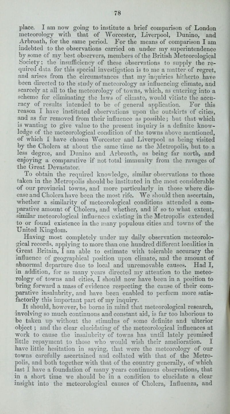 place. I am now going to institute a brief comparison of London meteorology with that of Worcester, Liverpool, Dunino, and Arbroath, for the same period. For the means of eomparlson I am indebted to the observations carried on under my superintendence by some of my best observers, members of the British Meteorological Society; the insufficiency of these observations to supply the re- quired data for this special investigation is to me a matter of regret, and arises from the circumstances that my inquiries hitherto have been directed to the study of meteorology as influencing climate, and scarcely at all to the meteorology of towns, which, as entering into a scheme for eliminating the laws of climate, would vitiate the accu- racy of results intended to be of general application. For this reason I have instituted observations upon the outskirts of cities, and as fir removed from their influence as possible; but that which is wanting to give value to the present inquiry is a definite know- ledge of the meteorological condition of the towns above mentioned, of which I have chosen Worcester and Liverpool as being visited by the Cholera at about the same time as the Metropolis, but to a less degree, and Dunino and Arbroath, as being far north, and enjoying a comparative if not total immunity from the ravages of the Great Devastator. To obtain the required knowledge, similar observations to those taken in the Metropolis should be instituted in the most considerable of our provincial towns, and more particularly In those where dis- ease and Cholera have been the most rife. We should then ascertain, whether a similarity of meteorological conditions attended a com- parative amount of Cholera, and whether, and if so to what extent, similar meteorological influences existing in the Metropolis extended to or found existence in the many populous cities and towms of the United Kingdom. Having most completely under my daily observation meteorolo- gical records, applying to more than one hundred different localities in Great Britain, I am able to estimate with tolerable accuracy the influence of geographical position upon climate, and the amount of abnormal departure due to local and unremovable causes. Had I, in addition, for as many years directed my attention to the meteo- rology of towns and cities, I should now have been in a position to bring forward a mass of evidence respecting the cause of their com- parative insalubrity, and have been enabled to perform more satis- factorily this important part of my inquiry. It should, however, be borne in mind that meteorological research, involving so much continuous and constant aid, is far too laborious to be taken up without the stimulus of some definite and ulterior object ; and the clear elucidating of the meteorological influences at work to cause the insalubrity of towms has until lately promised little repayment to those who would wish their amelioration. I have little hesitation in saying, that w^ere the meteorology of our towns carefully ascertained and collated with that of the Metro- polis, and both together with that of the country generally, of which last I have a foundation of many years continuous observations, that in a short time we should be in a condition to elucidate a clear insight into the meteorological causes of Cholera, Influenza, and