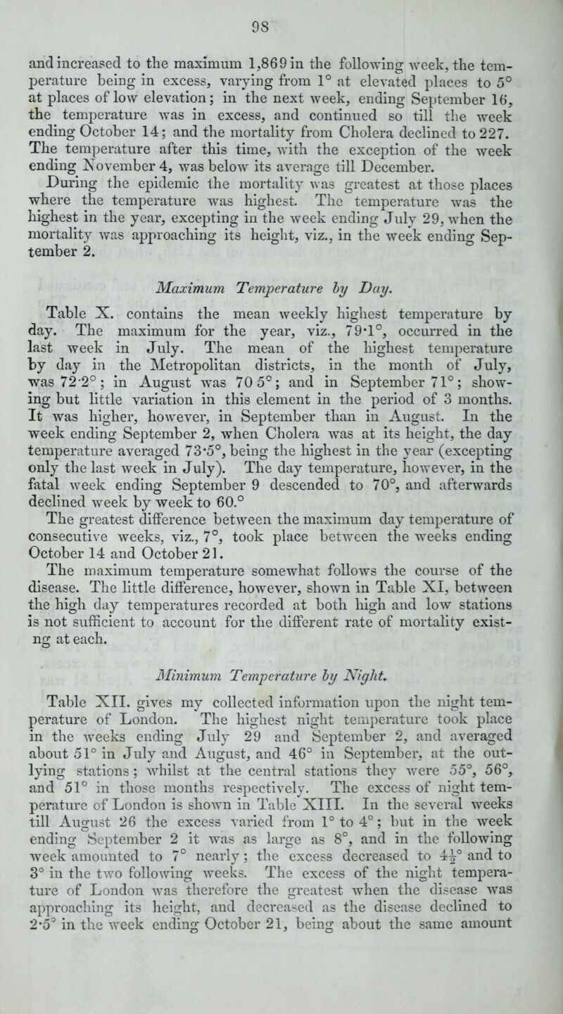 and increased to the maximum 1,869 in the following week, the tem- perature being in excess, varying from 1° at elevated places to 5° at places of low elevation; in the next week, ending September 16, the temperature was in excess, and continued so till the week ending October 14; and the mortality from Cholera declined to 227. The temperature after this time, with the exception of the week ending November 4, was below its average till December. During the epidemic the mortality was greatest at those places where the temperature was highest. The temperature was the highest in the year, excepting in the week ending July 29, when the mortality Avas approaching its height, viz., in the week ending Sep- tember 2. Maximum Temperature hy Day. Table X. contains the mean weekly highest temperature by day. The maximum for the year, viz., 79T°, occurred in the last week in July. The mean of the highest temperature by day in the Metropolitan districts, in the month of July, was72'2°; in August was 70 5°; and in September 71°; show- ing but little variation in this element in the period of 3 months. It was higher, however, in September than in August. In the week ending September 2, when Cholera was at its height, the day temperature averaged 73*5°, being the highest in the year (excepting only the last week in July). The day temperature, however, in the fatal week ending September 9 descended to 70°, and afterwards declined week by week to 60.° The greatest difference between the maximum day temperature of consecutive weeks, viz., 7°, took place between the weeks ending October 14 and October 21. The maximum temperature somewhat follows the course of the disease. The little difference, however, shown in Table XI, between the high day temperatures recorded at both high and low stations is not sufficient to account for the different rate of mortality exist- ng at each. Minimum Temperature hy Night. Table XII. gives my collected information upon the night tem- perature of London. The highest night temperature took place in the weeks ending July 29 and September 2, and averaged about 51° in July and August, and 46° in September, at the out- lying stations; whilst at the central stations they were 55°, 56°, and 51° in those months respectively. The excess of night tem- perature of London is shown in Table XIII. In the several weeks till August 26 the excess varied from 1° to 4°; but in the week ending September 2 it was as large as 8°, and in the following 'sveek amounted to 7° nearly; the excess decreased to 4-^° and to 3° in the two following weeks. The excess of the night tempera- ture of London was therefore the greatest when the disease was approaching its height, and decreased as the disease declined to 2*5° in the week ending October 21, being about the same amount