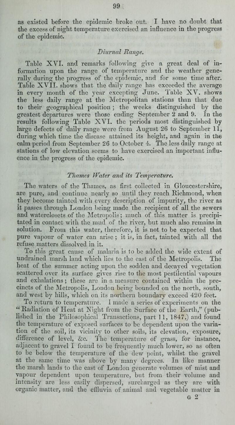 the excess of night temperature exercised an influence in the progress of the epidemic. Diurnal Range. Table XVI. and remarks following give a great deal of in- formation upon the range of temperature and the weather gene- rally during the progress of the epidemic, and for some time after. Table XVII. shows that the daily range has exceeded the average in every month of the year excepting June. Table XV, shows the less daily range at the Metropolitan stations than that due to their geographical position; the weeks distinguished by the greatest departures were those ending September 2 and 9. In the results following Table XVI. the periods most distinguished by large defects of daily range were from August 26 to September II, during which time the disease attained its height, and again in the calm period from September 26 to October 4. The less daily range at stations of low elevation seems to have exercised an important influ- enee in the progress of the epidemic. Thames Water and its Temperature. The waters of the Thames, as first collected in Gloucestershire, are pure, and continue nearly so until they reach Eichmond, when they become tainted v/itli every description of impurity, the river as it passes through London being made the recipient of all the sewers and waterclosets of the Jjletropolis; much of this matter is precipi- tated in contact with the mud of the river, but much also remains in solution. From this water, therefore, it is not to be expected that pure vapour of water can arise ; it is, in fact, tainted with all the refuse matters dissolved in it. To tins great cause of malaria is to be added the wide extent of undrained marsh land which lies to the east of the Metropolis. The heat of the summer acting upon the sodden and decayed vegetation scattered over its surface gives rise to the most pestilential vapours and exhalations; these are in a measure contained within the pre- cincts of the Metropolis, London being bounded on the north, south, and Avest by hills, which on its northern boundary exceed 420 feet. To return to temperature. 1 made a series of experiments on the ^^Eadiation of Heat at Xight from the Surface of the Earth,” (pub- lished in the Philosophical Transactions, part 1 1, 1847,) and found the temperature of exposed surfaces to be dependent upon the varia- tion of the soil, its vicinity to other soils, its elevation, exposure, difference of level, &c. I'he temperature of grass, for instance, adjacent to gravel I found to be frequently much lower, so as often to be below the temperature of the dew point, Avhilst the gravel at the same time Avas above by many degrees. In like manner the marsh lands to the east of London generate volumes of mist and vapour dependent upon temperature, but from their volume and intensity are less easily dispersed, surcharged as they are with organic matter, and the effluvia of animal and vegetable matter in G 2