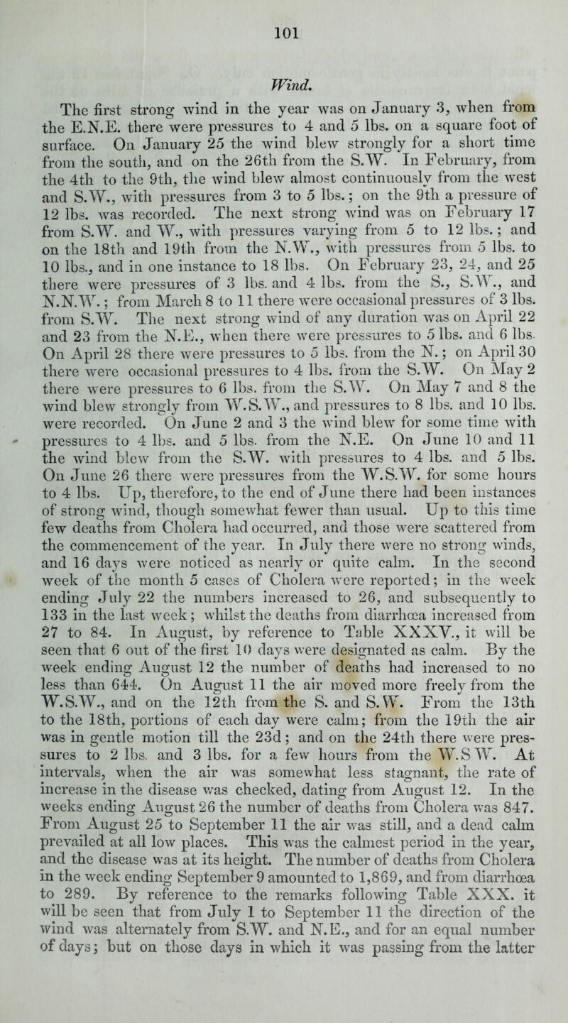 Wind, The first strong wind in the year was on January 3, when from the E.N.E. there were pressures to 4 and 5 lbs. on a square foot of surface. On January 25 the wind blew strongly for a short time from the south, and on the 26th from the S.W. In February, from the 4th to the 9th, the wind blew almost continuously from the west and S.W., with pressures from 3 to 5 lbs.; on the 9th a pressure of 12 lbs. Avas recorded. The next strong wind Avas on February 17 from S.W. and W., Avith pressures varying from 5 to 12 lbs.; and on the 18th and 19th from the N.W., Avitii pressures from 5 lbs. to 10 lbs., and in one instance to 18 lbs. On February 23, 24, and 25 there Avere pressures of 3 lbs. and 4 lbs. from the S., S.W., and N.N.W.; from March 8 to 11 there Avere occasional pressures of 3 lbs. from S.W. The next strong Avind of any duration was on April 22 and 23 from the N.E., Avhen there Avere pressures to 5 lbs. and 6 Ibs- On April 28 there Avere pressures to 5 lbs. from the N.; on April 30 there Avere occasional pressures to 4 lbs. from the S.W. On May 2 there were pressures to 6 lbs. from the S.W. On May 7 and 8 the wind blew strongly from W.S.W., and pressures to 8 lbs. and 10 lbs. were recorded. On June 2 and 3 the Avind blcAV for some time Avith - pressures to 4 lbs. and 5 lbs. from the JST.E. On June 10 and 11 the Avind blcAV from the S.W. AAuth pressures to 4 lbs. and 5 lbs. On June 26 there Avere pressures from the W.S.W. for some hours to 4 lbs. Up, therefore, to the end of June there had been instances of strong wind, though somewhat fcAver than usual. Up to this time few deaths from Cholera had occurred, and those were scattered from the commencement of the year. In July there Avere no strong Avinds, and 16 days Avere noticed as nearly or quite calm. In the second Aveek of the month 5 cases of Cholera AAmre reported; in the week ending July 22 the numbers increased to 26, and subsequently to 133 in the last Aveek; Avhilstthe deaths from diarrhoea increased from 27 to 84. In iVugust, by reference to Table XXXV., it will be seen that 6 out of the first 10 days were designated as calm. By the week ending August 12 the number of deaths had increased to no less than 644. On August 11 the air moved more freely from the W.S.W., and on the 12th from the S. and S.W. From the 13th to the 18th, portions of each day were calm; from the 19th the air was in gentle motion till the 23d; and on the 24th there were pres- sures to 2 lbs, and 3 lbs. for a few hours from the YvhS W. At intervals, when the air was somewhat less stagnant, the rate of increase in the disease v/as checked, dating from August 12. In the weeks ending August 26 the number of deaths from Cholera was 847. From August 25 to September 11 the air Avas still, and a dead calm prevailed at all low places. This was the calmest period in the year, and the disease was at its height. The number of deaths from Cholera in the week ending September 9 amounted to 1,869, and from diarrhoea to 289. By reference to the remarks following Table XXX. it will be seen that from July 1 to September 11 the direction of the wind was alternately from S.W. and X.E., and for an equal number of days; but on those days in which it was passing from the latter