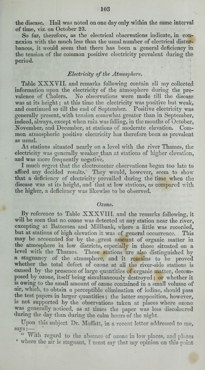 the disease. Hall was noted on one day only within the same Interval of time, viz. on October 23. So far, therefore, as the electrical observations indicate, in con- nexion with the much less than the usual number of electrical distur- bances, it would seem that there has been a general deficiency in the tension of the common positive electricity prevalent during the period. Electricity of the Atmosphere. Table XXXVII. and remarks following contain all my collected information upon the electricity of the atmosphere during the pre- valence of Cholera. Xo observations were made till the disease was at its height; at this time the electricity was positive but weak, and continued so till the end of September. Positive electricity was generally present, with tension somewhat greater than in September, indeed, always, except when rain was falling, in the months of October, November, and December, at stations of moderate elevation. Com- mon atmospheric positive electricity has therefore been as prevalent as usual. At stations situated nearly on a level with the river Thames, the electricity was generally weaker than at stations of higher elevation, and was more frequently negative. I much regret that the electrometer observations began too late to afford any decided results.’ They would, however, seem to show that a deficiency of electricity prevailed during the time when the disease was at its height, and that at low stations, as compared vrith the higher, a deficiency was likewise to be observed. Ozone. By reference to Table XXXVIII. and the remarks following, it will be seen that no ozone was detected at any station near the river, excepting at Battersea and Millbank, where a little was recorded, but at stations of high elevation it was of general occurrence. This may be accounted for by the great amount of organic matter in the atmosphere in low districts, especially in those situated on a level with the Thames. These stations are also distinguished by a stagnancy of the atmosphere, and it remains to be proved whether the total defect of ozone at all the river-side stations is caused by the presence of large quantities of organic matter, decom- posed. by ozone, itself being simultaneously destroyed; or whether it is owing to the small amount of ozone contained in a small volume of air, which, to obtain a perceptible elimination of iodine, should pass the test papers in larger quantities ; the latter supposition, however, IS not supported by the observations taken at places where ozone was generally noticed, as at times the paper was less discoloured during the day than during the calm hours of the night. Upon this subject Dr. Moffatt, in a recent letter addressed to me, says:— * With regard to the absence of ozone in low places, and places ^ where the air is stagnant, I must say that my opinion on this point