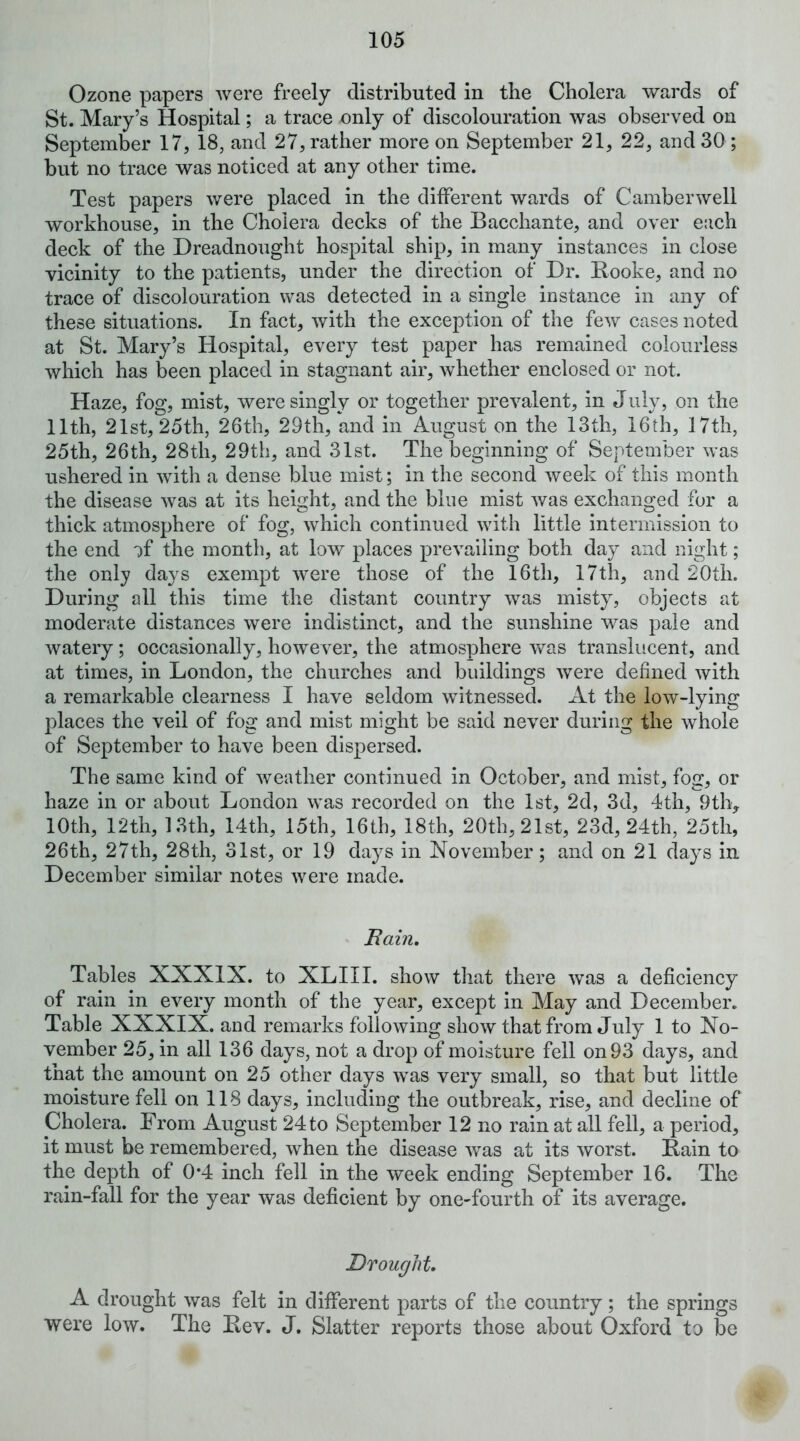 Ozone papers were freely distributed in the Cholera wards of St. Mary’s Hospital; a trace only of discolouration was observed on September 17, 18, and 27, rather more on September 21, 22, and 30 ; but no trace was noticed at any other time. Test papers were placed in the different wards of Camberwell workhouse, in the Cholera decks of the Bacchante, and over e:ich deck of the Dreadnought hospital ship, in many instances in close vicinity to the patients, under the direction of Dr. Booke, and no trace of discolouration was detected in a single instance in any of these situations. In fact, with the exception of the few cases noted at St. Mary’s Hospital, every test paper has remained colourless which has been placed in stagnant air, whether enclosed or not. Haze, fog, mist, were singly or together prevalent, in July, on the 11th, 21st, 25th, 26th, 29th, and in August on the 13th, 16th, 17th, 25th, 26th, 28th, 29th, and 31st. The beginning of September was ushered in with a dense blue mist; in the second week of this month the disease was at its height, and the bine mist was exchanged for a thick atmosphere of fog, which continued with little intermission to the end of the month, at low places prevailing both day and night; the only days exempt were those of the 16th, 17th, and 20th. During all this time the distant country was misty, objects at moderate distances were indistinct, and the sunshine was pale and watery; occasionally, however, the atmosphere was translucent, and at times, in London, the churches and buildings were defined with a remarkable clearness I have seldom witnessed. At the low-lying places the veil of fog and mist might be said never during the whole of September to have been dispersed. The same kind of weather continued in October, and mist, fog, or haze in or about London was recorded on the 1st, 2d, 3d, 4th, 9th> 10th, 12th, 13th, 14th, 15th, 16th, 18th, 20th, 21st, 23d, 24th, 25th, 26th, 27th, 28th, 31st, or 19 days in November; and on 21 days in December similar notes were made. Bain, Tables XXXIX. to XLIII. show that there was a deficiency of rain in every month of the year, except in May and December. Table XXXIX. and remarks following show that from July 1 to No- vember 25, in all 136 days, not a drop of moisture fell on 93 days, and that the amount on 25 other days was very small, so that but little moisture fell on 118 days, including the outbreak, rise, and decline of Cholera. From August 24 to September 12 no rain at all fell, a period, it must be remembered, when the disease was at its worst. Bain to the depth of 0*4 inch fell in the week ending September 16. The rain-fall for the year was deficient by one-fourth of its average. Drought, A drought was felt in different parts of the country; the springs were low. The Bev. J. Slatter reports those about Oxford to be