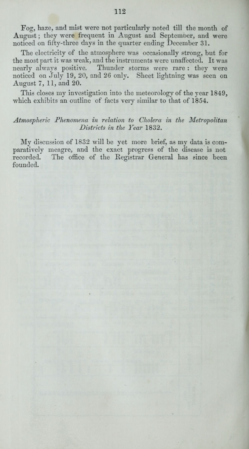 Fog, haze, and mist were not particularly noted till the month of August; they were frequent in August and Septemoer, and were noticed on fifty-three days in the quarter ending December 31. The electricity of the atmosphere was occasionally strong, but for the most part it was weak, and the instruments were unaffected. It was nearly always positive. Thunder storms were rare : they were noticed on July 19, 20, and 26 only. Sheet lightning was seen on August 7, 11, and 20. This closes my Investigation into the meteorology of the year 1849, which exhibits an outline of facts very similar to that of 1854. Atmospheric Phenomena in relation to Cholera in the Metropolitan Districts in the Year 1832. My discussion of 1832 will be yet more brief, as my data is com- paratively meagre, and the exact progress of the disease is not recorded. The office of the Registrar General has since been founded.