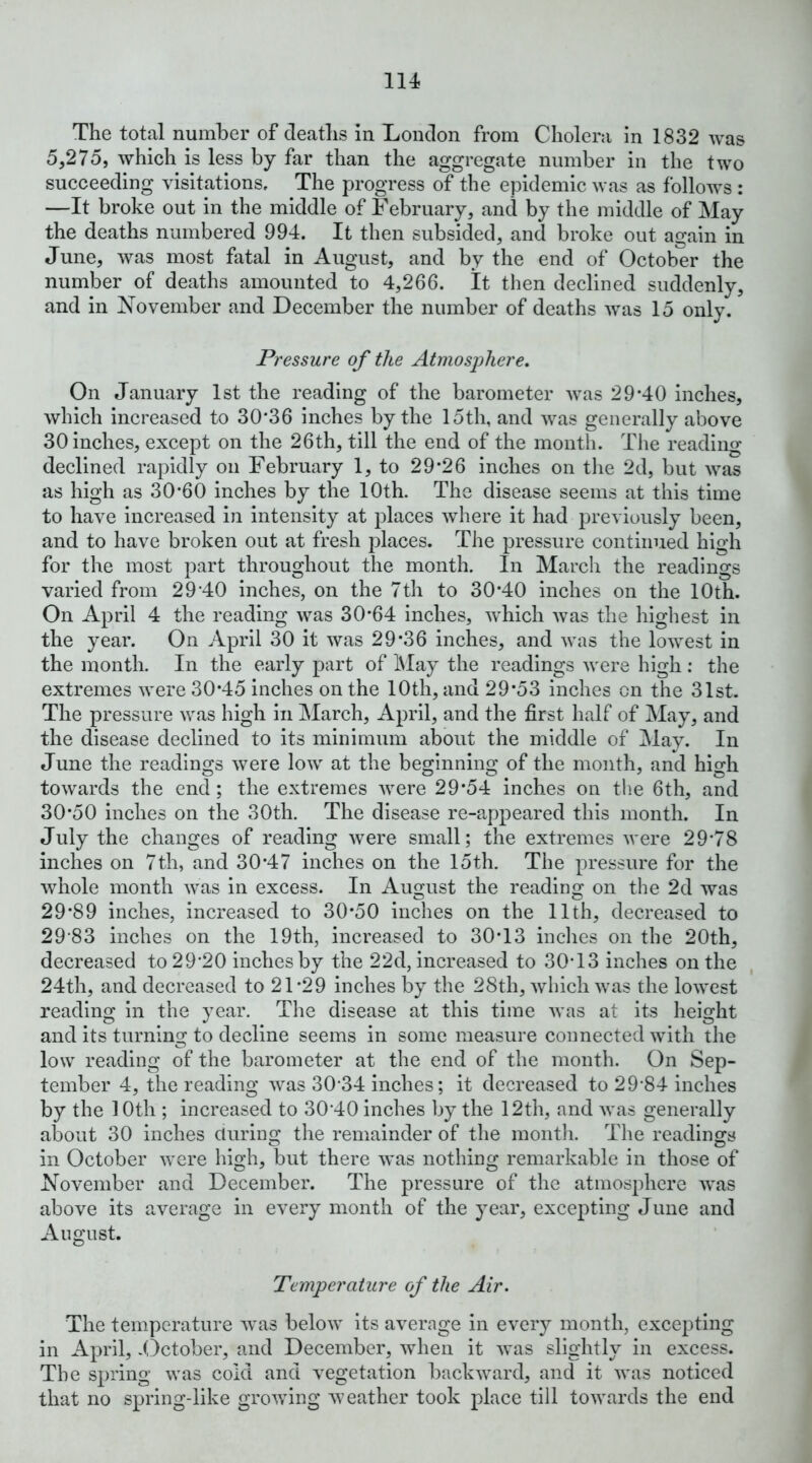 The total number of deaths In London from Cholera in 1832 was 5,275, which is less by far than the aggregate number in the two succeeding visitations. The progress of the epidemic was as follows : —It broke out in the middle of February, and by the middle of May the deaths numbered 994. It then subsided, and broke out again in June, was most fatal in August, and by the end of October the number of deaths amounted to 4,266. It then declined suddenly, and in JN’ovember and December the number of deaths was 15 only. Pressure of the Atmosphere, On January 1st the reading of the barometer was 29-40 inches, which increased to 30*36 inches by the 15th, and was generally above 30 inches, except on the 26th, till the end of the month. The reading declined rapidly on February 1, to 29*26 inches on the 2d, but was as high as 30*60 inches by the 10th. The disease seems at this time to have increased in intensity at places where it had previously been, and to have broken out at fresh jdaces. The pressure continued high for the most part throughout the month. In March the readings varied from 29‘40 inches, on the 7th to 30*40 inches on the 10th. On April 4 the reading was 30*64 inches, Avhich was the highest in the year. On April 30 it was 29*36 inches, and was the lowest in the month. In the early part of IMay the readings were high : the extremes were 30*45 inches on the 10th, and 29*53 inches on the 31st. The pressure was high in March, April, and the first half of May, and the disease declined to its minimum about the middle of May. In June the readings were low at the beginning of the month, and high towards the end ; the extremes were 29*54 inches on the 6th, and 30*50 inches on the 30th. The disease re-appeared this month. In July the changes of reading were small; the extremes were 29*78 inches on 7th, and 30*47 inches on the 15th. The pressure for the whole month was in excess. In x4.ugust the reading on the 2d was 29*89 inches, increased to 30*50 inches on the 11th, decreased to 29‘83 inches on the 19th, increased to 30*13 inches on the 20th, decreased to 29*20 inches by the 22d, increased to 30*13 inches on the 24th, and decreased to 21*29 inches by the 28th, which was the lowest reading in the year. The disease at this time was at its height and its turning to decline seems in some measure connected with the low reading of the barometer at the end of the month. On Sep- tember 4, the reading was 30*34 inches; it decreased to 29*84 inches by the 10th ; increased to 30*40 inches by the 12th, and was generally about 30 inches during the remainder of the month. The readings in October were high, but there was nothing remarkable in those of hTovember and December. The pressure of the atmosphere was above its average in every month of the year, excepting June and August. Temperature of the Air. The temperature was below its average in every month, excepting in April, Ilctober, and December, when it was slightly in excess. The spring was cold and vegetation backward, and it was noticed that no spring-like growing weather took place till towards the end