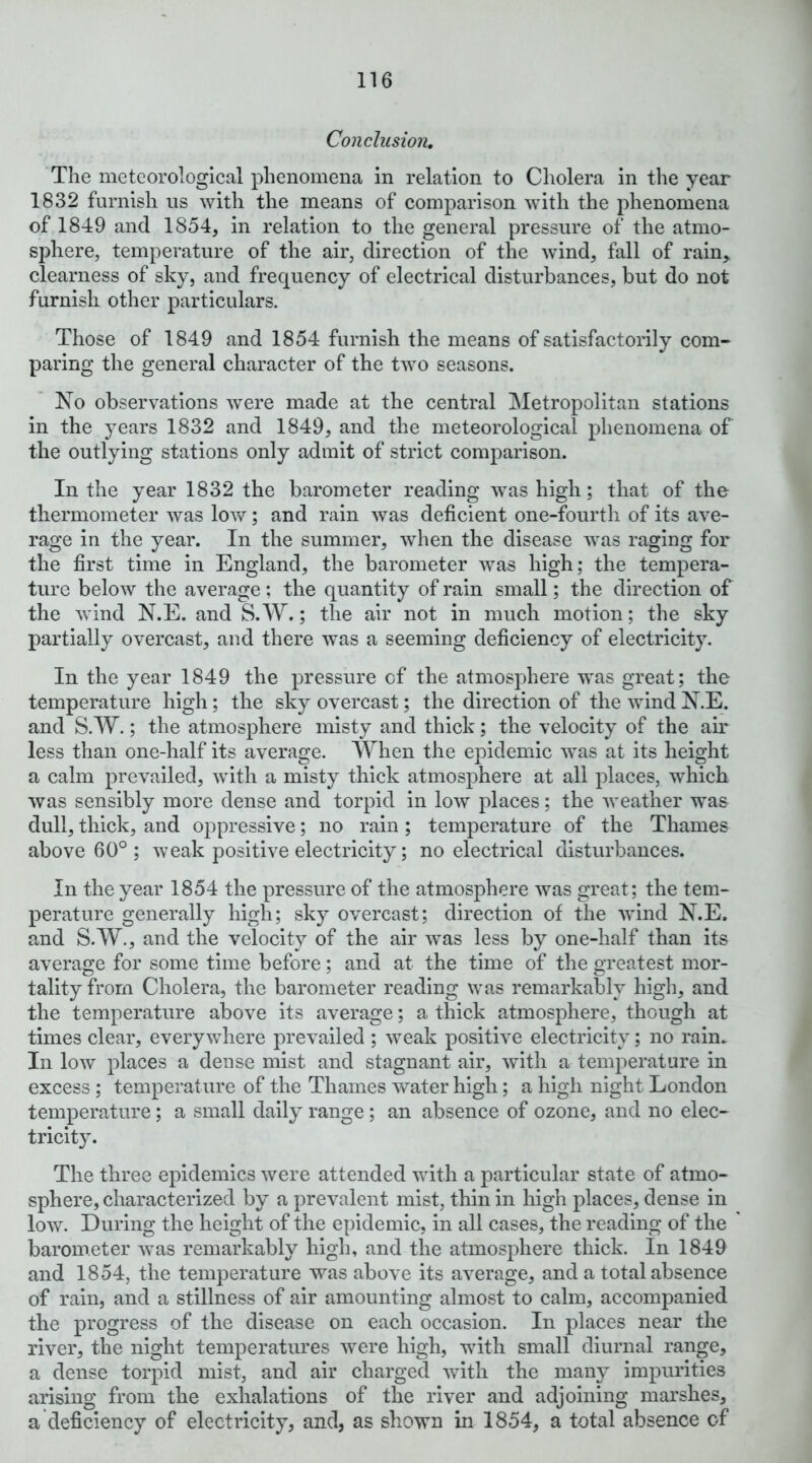 Conclusion. The meteorological phenomena in relation to Cholera in the year 1832 furnish us with the means of comparison with the phenomena of 1849 and 1854, in relation to the general pressure of the atmo- sphere, temperature of the air, direction of the wind, fall of rain, clearness of sky, and frequency of electrical disturbances, but do not furnish other particulars. Those of 1849 and 1854 furnish the means of satisfactorily com- paring the general character of the two seasons. Xo observations were made at the central Metropolitan stations in the years 1832 and 1849, and the meteorological phenomena of the outlying stations only admit of strict comparison. In the year 1832 the barometer reading was high; that of the thermometer was low; and rain was deficient one-fourth of its ave- rage in the year. In the summer, when the disease was raging for the first time in England, the barometer was high; the tempera- ture below the average; the quantity of rain small; the direction of the wind N.E. and S. W.; the air not in much motion; the sky partially overcast, and there was a seeming deficiency of electricity. In the year 1849 the pressure of the atmosphere was great; the temperature high; the sky overcast; the direction of the wind N.E. and S.W.; the atmosphere misty and thick; the velocity of the air less than one-half its average. When the epidemic was at its height a calm prevailed, with a misty thick atmosphere at all places, which was sensibly more dense and torpid in low places; the weather was dull, thick, and oppressive; no rain ; temperature of the Thames above 60°; weak positive electricity; no electrical disturbances. In the year 1854 the pressure of the atmosphere was great; the tem- perature generally high; sky overcast; direction of the wind N.E. and S.W., and the velocity of the air was less by one-half than its average for some time before; and at the time of the greatest mor- tality from Cholera, the barometer reading was remarkably higli, and the temperature above its average; a thick atmosphere, though at times clear, everywhere prevailed ; weak positive electricity; no rain. In low places a dense mist and stagnant air, with a temperature in excess ; temperature of the Thames water high; a high night London temperature; a small daily range; an absence of ozone, and no elec- tricity. The three epidemics were attended with a particular state of atmo- sphere, characterized by a prevalent mist, thin in high places, dense in low. During the height of the epidemic, in all cases, the reading of the barometer was remarkably high, and the atmosphere thick. In 1849 and 1854, the temperature was above its average, and a total absence of rain, and a stillness of air amounting almost to calm, accompanied the progress of the disease on each occasion. In places near the river, the night temperatures were high, with small diurnal range, a dense torpid mist, and air charged with the many impurities arising from the exhalations of the river and adjoining marshes, a deficiency of electricity, and, as shown in 1854, a total absence of