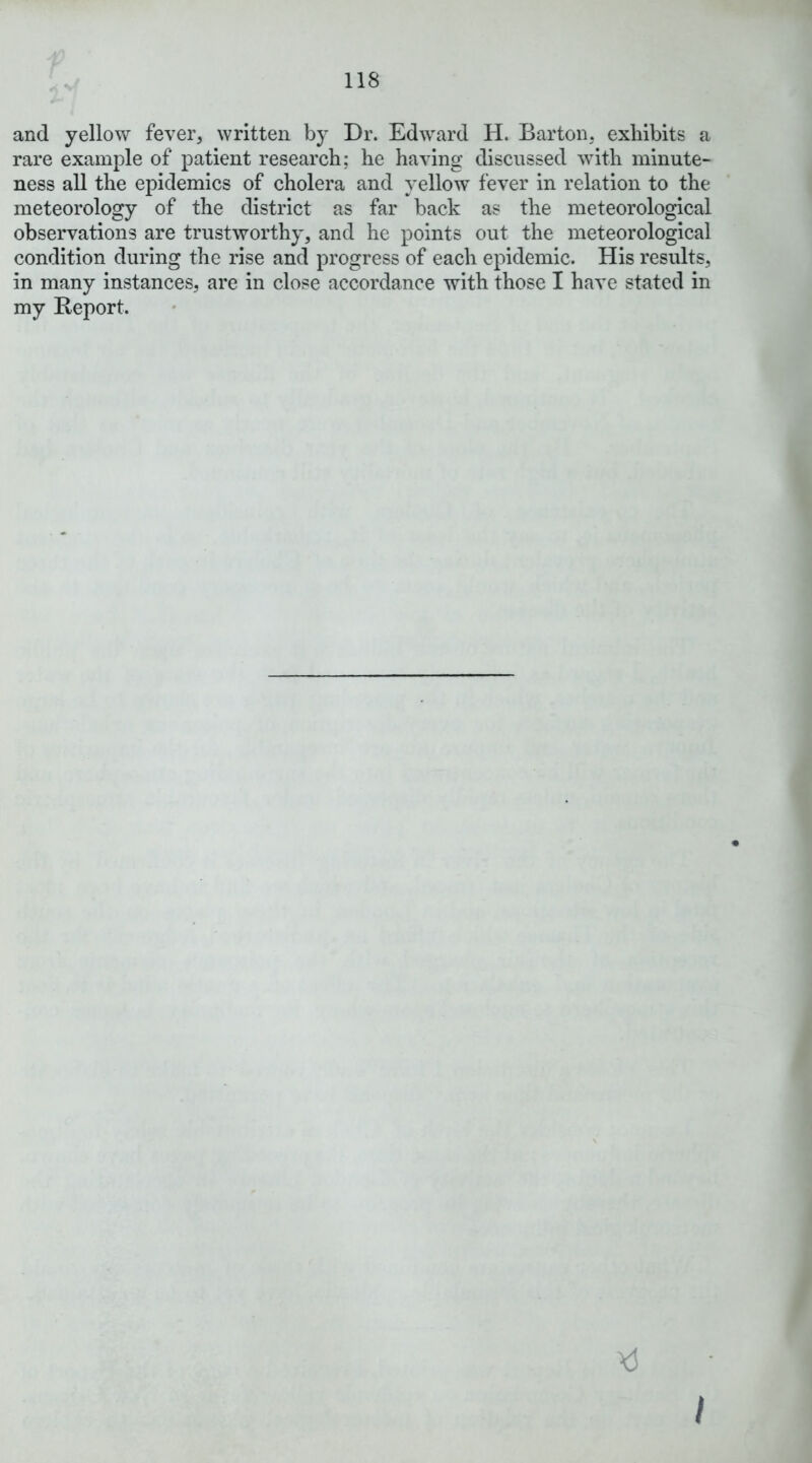 and yellow fever, written by Dr. Edward H. Barton, exhibits a rare example of patient research; he having discussed with minute- ness aU the epidemics of cholera and yellow fever in relation to the meteorology of the district as far back as the meteorological observations are trustworthy, and he points out the meteorological condition during the rise and progress of each epidemic. His results, in many instances, are in close accordance with those I have stated in my Report. I