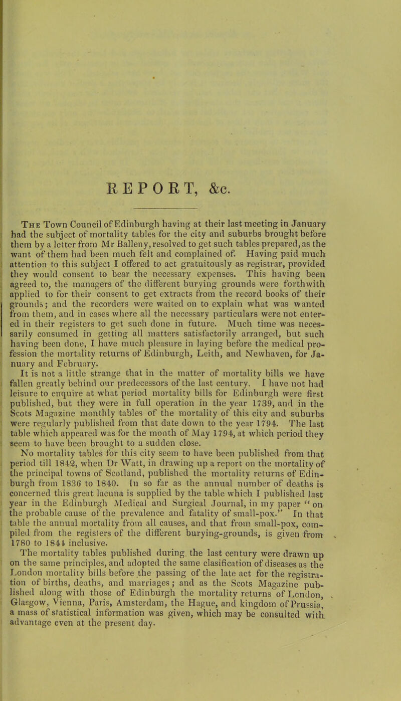 REPORT, &c. The Town Council of Edinburgh having at their last meeting in January had the subject of mortality tables for the city and suburbs brought before them by a letter from Mr Balleny, resolved to get such tables prepared, as the want of them had been much felt and complained of. Having paid much attention to this subject I offered to act gratuitously as registrar, provided they would consent to bear the necessary expenses. This having been agreed to, the managers of the different burying grounds were forthwith applied to for their consent to get extracts from the record books of their grounds; and the recorders were waited on to explain what was wanted from them, and in cases where all the necessary particulars were not enter- ed in their registers to get such done in future. Much time was neces- sarily consumed in getting all matters satisfactorily arranged, but such having been done, I have much pleasure in laying before the medical pro- fession the mortality returns of Edinburgh, Leith, and Newhaven, for Ja- nuary and February. It is not a little strange that in the matter of mortality bills we have fallen greatly behind our predecessors of the last century. I have not had leisure to enquire at what period mortality bills for Edinburgh were first published, but they were in full operation in the year 1739, and in the Scots Magazine monthly tables of the mortality of this city and suburbs were regularly published from that date down to the year 1794?. The last table which appeared was for the month of May 1794?, at which period they seem to have been brought to u sudden close. No mortality tables for this city seem to have been published from that period till 1842, when Dr Watt, in drawing up a report on the mortality of the principal towns of Scotland, published the mortality returns of Edin- burgh from 1836 to 1840. In so far as the annual number of deaths is concerned this great lacuna is supplied by the table which I published last year in the Edinburgh Medical and Surgical Journal, in my paper “ on the probable cause of the prevalence and fatality of small-pox.” In that table the annual mortality from all causes, and that from small-pox, com- piled from the registers of the different burying-grounds, is given from 1780 to 1841 inclusive. The mortality tables published during the last century were drawn up on the same principles, and adopted the same clasification of diseases as the London mortality bills before the passing of the late act for the registra- tion of births, deaths, and marriages; and as the Scots Magazine pub- lished along with those of Edinburgh the mortality returns°of London, Glasgow, Vienna, Paris, Amsterdam, the Hague, and kingdom of Prussia! a mass of statistical information was given, which may be consulted with advantage even at the present day.