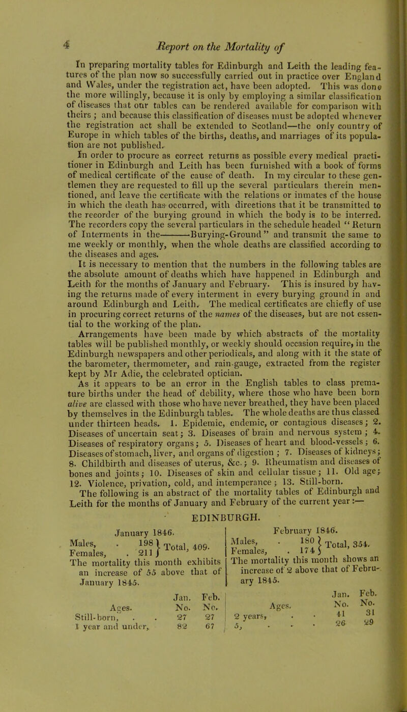 In preparing mortality tables for Edinburgh and Leith the leading fea- tures of the plan now so successfully carried out in practice over England and Wales, under the registration act, have been adopted. This was done the more willingly, because it is only by employing a similar classification of diseases that onr tables can be rendered available for comparison with theirs ; and because this classification of diseases must be adopted whenever the registration act shall be extended to Scotland—the only country of Europe in which tables of the births, deaths, and marriages of its popula- tion are not published. In order to procure as correct returns as possible every medical practi- tioner in Edinburgh and Leith has been furnished with a book of forms of medical certificate of the cause of death. In my circular to these gen- tlemen they are requested to fill up the several particulars therein men- tioned, and leave the certificate with the relations or inmates of the house in which the death has occurred, with directions that it be transmitted to the recorder of the burying ground in which the body is to be interred. The recorders copy the several particulars in the schedule headed “ Return of Interments in the Burying-Ground ” and transmit the same to me weekly or monthly, when the whole deaths are classified according to the diseases and ages. It is necessary to mention that the numbers in the following tables are the absolute amount of deaths which have happened in Edinburgh and Leith for the months of January and February. This is insured by hav- ing the returns made of every interment in every burying ground in and around Edinburgh and Leith. The medical certificates are chiefly of use in procuring correct returns of the names of the diseases, but are not essen- tial to the working of the plan. Arrangements have been made by which abstracts of the mortality tables will be published monthly, or weekly should occasion require, in the Edinburgh newspapers and other periodicals, and along with it the state of the barometer, thermometer, and rain-gauge, extracted from the register kept by Mr Adie, the celebrated optician. As it appears to be an error in the English tables to class prema- ture births under the head of debility, where those who have been born alive are classed with those who have never breathed, they have been placed by themselves in the Edinburgh tables. The whole deaths are thus classed under thirteen heads. 1. Epidemic, endemic, or contagious diseases; 2. Diseases of uncertain seat; 3. Diseases of brain and nervous system; 4. Diseases of respiratory organs ; 5. Diseases of heart and blood-vessels; 6. Diseases of stomach, liver, and organs of digestion ; 7. Diseases of kidneys; 8. Childbirth and diseases of uterus, &c.; 9. Rheumatism and diseases ot bones and joints; 10. Diseases of skin and cellular tissue; 11. Old age; 12. Violence, privation, cold, and intemperance ; 13. Still-born. The following is an abstract of the mortality tables of Edinburgh and Leith for the months of January and February of the current year: EDINBURGH. January 1846. ^ales» * if® 1 Total, 409. Females, . 211 J The mortality this month exhibits an increase of 55 above that of January 1845. Ages. Still-born, 1 year and under. Jan. Feb. No. No. 27 27 82 67 February 1846. Hides, . 180 ) Totaj 35*. b emales, . 17 4 ) I’he mortality this month shows an increase of 2 above that of Febru- ary 1845. Ages. 2 years, 5, Jan. Feb. No. No. 41 31 26 29