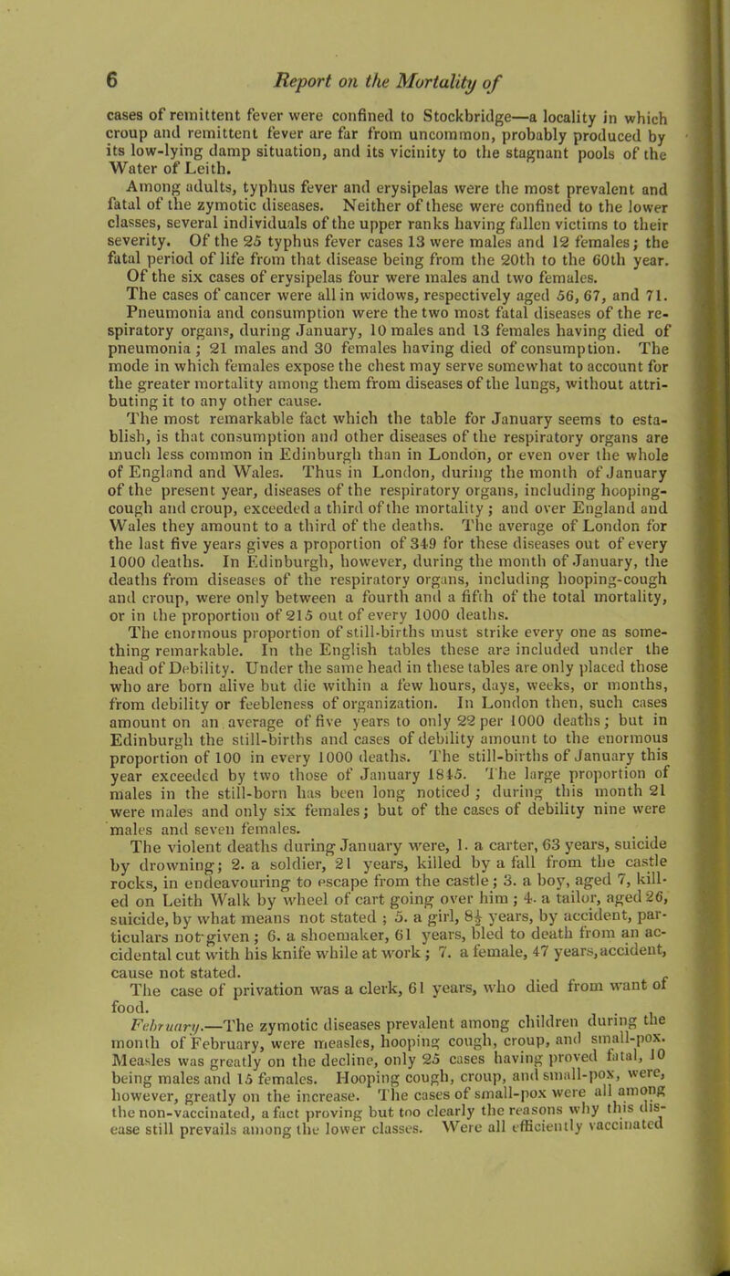 cases of remittent fever were confined to Stockbridge—a locality in which croup and remittent fever are far from uncommon, probably produced by its low-lying damp situation, and its vicinity to the stagnant pools of the Water of Leith. Among adults, typhus fever and erysipelas were the most prevalent and fatal of the zymotic diseases. Neither of these were confined to the lower classes, several individuals of the upper ranks having fallen victims to their severity. Of the 25 typhus fever cases 13 were males and 12 females; the fatal period of life from that disease being from the 20th to the COtli year. Of the six cases of erysipelas four were males and two females. The cases of cancer were all in widows, respectively aged 56, 67, and 71. Pneumonia and consumption were the two most fatal diseases of the re- spiratory organs, during January, 10 males and 13 females having died of pneumonia ; 21 males and 30 females having died of consumption. The mode in which females expose the chest may serve somewhat to account for the greater mortality among them from diseases of the lungs, without attri- buting it to any other cause. The most remarkable fact which the table for January seems to esta- blish, is that consumption and other diseases of the respiratory organs are much less common in Edinburgh than in London, or even over the whole of England and Wales. Thus in London, during the month of January of the present year, diseases of the respiratory organs, including hooping- cough and croup, exceeded a third of the mortality ; and over England and Wales they amount to a third of the deaths. The average of London for the last five years gives a proportion of 34*9 for these diseases out of every 1000 deaths. In Edinburgh, however, during the month of January, the deaths from diseases of the respiratory organs, including hooping-cough and croup, were only between a fourth anil a fifth of the total mortality, or in the proportion of 215 out of every 1000 deaths. The enormous proportion of still-births must strike every one as some- thing remarkable. In the English tables these are included under the head of Debility. Under the same head in these tables are only placed those who are born alive but die within a few hours, days, weeks, or months, from debility or feebleness of organization. In London then, such cases amount on an average of five years to only 22 per 1000 deaths; but in Edinburgh the still-births and cases of debility amount to the enormous proportion of 100 in every 1000 deaths. The still-births of January this year exceeded by two those of January 1845. The large proportion of males in the still-born lias been long noticed ; during this month 21 were males and only six females; but of the cases of debility nine were males and seven females. The violent deaths during January were, 1. a carter, 63 years, suicide by drowning; 2. a soldier, 21 years, killed by a fall from the castle rocks, in endeavouring to escape from the castle; 3. a boy, aged 7, kill- ed on Leith Walk by wheel of cart going over him ; 4. a tailor, aged 26, suicide, by what means not stated ; 5. a girl, years, by accident, par- ticulars not-given; G. a shoemaker, 61 years, bled to death from an ac- cidental cut with his knife while at work ; 7. a female, 47 years,accident, cause not stated. f The case of privation was a clerk, 61 years, who died from want ot food. . , February.—The zymotic diseases prevalent among children during the month of February, were measles, hooping cough, croup, and small-pox. Measles was greatly on the decline, only 25 cases having proved fatal, 10 being males and 15 females. Hooping cough, croup, and small-pox, were, however, greatly on the increase. The cases of small-pox were all among the non-vaccinated, a fact proving but too clearly the reasons why this dis- ease still prevails among the lower classes. Were all efficiently vaccinated