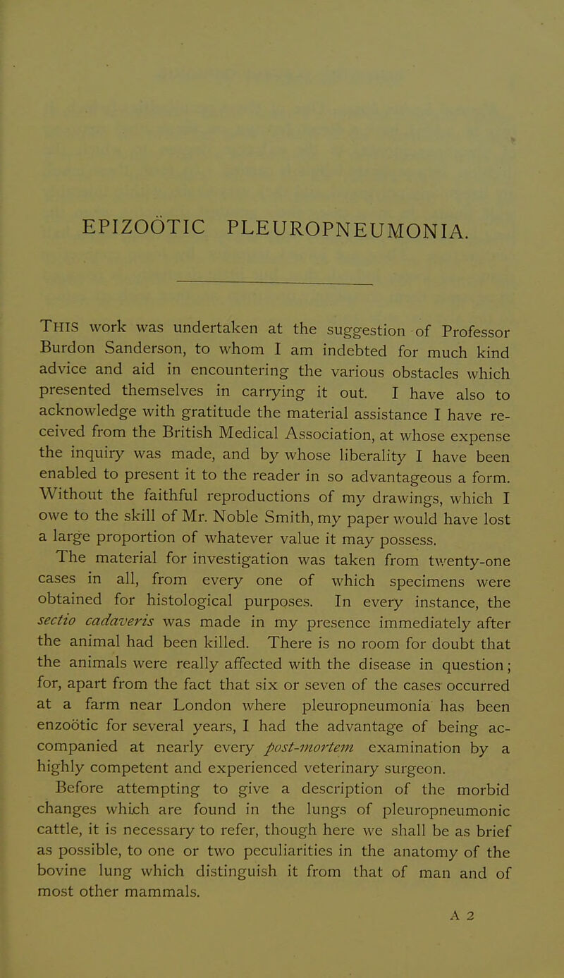 EPIZOOTIC PLEUROPNEUMONIA. This work was undertaken at the suggestion of Professor Burdon Sanderson, to whom I am indebted for much kind advice and aid in encountering the various obstacles which presented themselves in carrying it out. I have also to acknowledge with gratitude the material assistance I have re- ceived from the British Medical Association, at whose expense the inquiry was made, and by whose liberality I have been enabled to present it to the reader in so advantageous a form. Without the faithful reproductions of my drawings, which I owe to the skill of Mr. Noble Smith, my paper would have lost a large proportion of whatever value it may possess. The material for investigation was taken from tv.^enty-one cases in all, from every one of which specimens were obtained for histological purposes. In every instance, the sectio cadaveris was made in my presence immediately after the animal had been killed. There is no room for doubt that the animals were really affected with the disease in question; for, apart from the fact that six or seven of the cases occurred at a farm near London where pleuropneumonia has been enzootic for several years, I had the advantage of being ac- companied at nearly every post-mortem examination by a highly competent and experienced veterinary surgeon. Before attempting to give a description of the morbid changes whijch are found in the lungs of pleuropneumonic cattle, it is necessary to refer, though here we shall be as brief as possible, to one or two peculiarities in the anatomy of the bovine lung which distinguish it from that of man and of most other mammals.