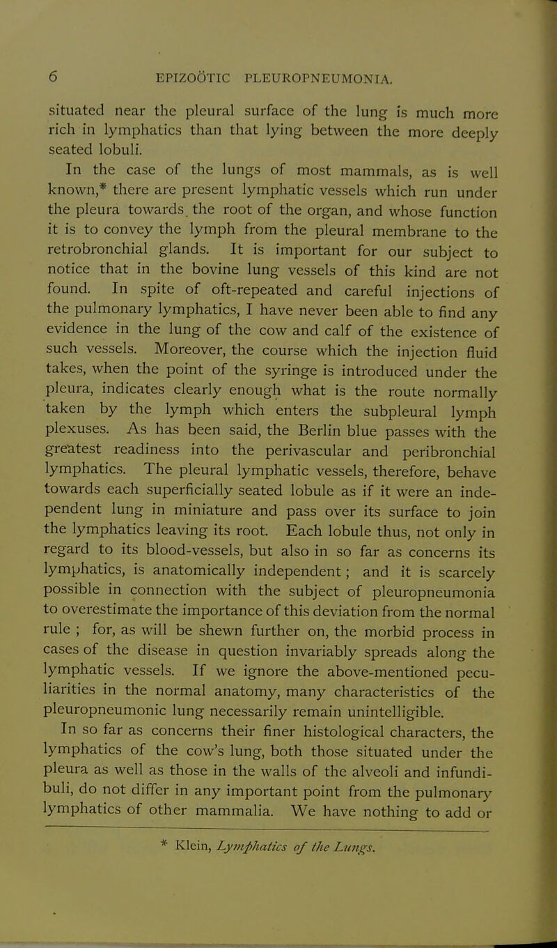 situated near the pleural surface of the lung is much more rich in lymphatics than that lying between the more deeply seated lobuli. In the case of the lungs of most mammals, as is well known,* there are present lymphatic vessels which run under the pleura towards the root of the organ, and whose function it is to convey the lymph from the pleural membrane to the retrobronchial glands. It is important for our subject to notice that in the bovine lung vessels of this kind are not found. In spite of oft-repeated and careful injections of the pulmonary lymphatics, I have never been able to find any evidence in the lung of the cow and calf of the existence of such vessels. Moreover, the course which the injection fluid takes, when the point of the syringe is introduced under the pleura, indicates clearly enough what is the route normally taken by the lymph which enters the subpleural lymph plexuses. As has been said, the Berlin blue passes with the greatest readiness into the perivascular and peribronchial lymphatics. The pleural lymphatic vessels, therefore, behave towards each superficially seated lobule as if it were an inde- pendent lung in miniature and pass over its surface to join the lymphatics leaving its root. Each lobule thus, not only in regard to its blood-vessels, but also in so far as concerns its lymphatics, is anatomically independent; and it is scarcely possible in connection with the subject of pleuropneumonia to overestimate the importance of this deviation from the normal rule ; for, as will be shewn further on, the morbid process in cases of the disease in question invariably spreads along the lymphatic vessels. If we ignore the above-mentioned pecu- liarities in the normal anatomy, many characteristics of the pleuropneumonic lung necessarily remain unintelligible. In so far as concerns their finer histological characters, the lymphatics of the cow's lung, both those situated under the pleura as well as those in the walls of the alveoli and infundi- buli, do not differ in any important point from the pulmonary lymphatics of other mammalia. We have nothing to add or Klein, Lymphatics of the Lungs.