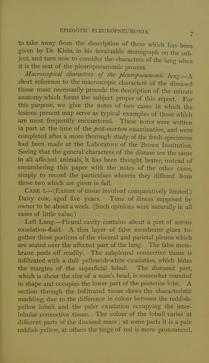 to take away from the description of these which has been given by Dr. Klein, in his invaluable monograph on the sub- ject, and turn now to consider the characters of the lung when it is the seat of the pleuropneumonic process. Macroscopical characters of the pleuropneumonic lung. A short reference to the macroscopic characters of the diseased tissue must necessarily precede the description of the minute anatomy which forms the subject proper of this report. For this purpose, we give the notes of two cases in which the lesions present may serve as typical examples of those which are most frequently encountered. These notes were written in part at the time of the post-mortem examination, and were completed after a more thorough study of the fresh specimens had been made at the Laboratory of the Brown Institution. Seeing that the general characters of the disease are the same in all affected animals, it has been thought better, instead of encumbering this paper with the notes of the other cases, simply to record the particulars wherein they differed from those two which are given in full. Case I.—(Extent of tissue involved comparatively limited.) Dairy cow, aged five years. Time of illness supposed by owner to be about a week. (Such opinions were naturally in all cases of little value.) Left Lung.—Pleural cavity contains about a pint of serous exudation-fluid. A thin layer of false membrane glues to- gether those portions of the visceral and parietal pleurae which are seated over the affected part of the lung. The false mem- brane peels off readily. The subpleural connective tissue is infiltrated with a dull yellowish-white exudation, which hides the margins of the superficial lobuli. The diseased part, which is about the size of a man's head, is somewhat rounded in shape and occupies the lower part of the posterior lobe. A section through the infiltrated tissue shews the characteristic marbling, due to the difference in colour between the reddish- yellow lobuli and the paler exudation occupying the inter- lobular connective tissue. The colour of the lobuli varies at different parts of the diseased mass ; at some parts it is a pale reddish-yellow, at others the tinge of red is more pronounced,