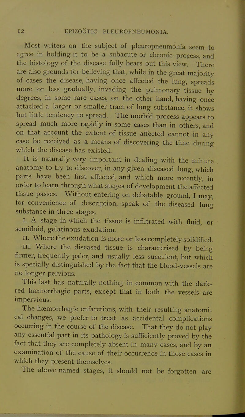 Most writers on the subject of pleuropneumonia seem to agree in holding it to be a subacute or chronic process, and the histology of the disease fully bears out this view. There are also grounds for believing that, while in the great majority of cases the disease, having once affected the lung, spreads more or less gradually, invading the pulmonary tissue by degrees, in some rare cases, on the other hand, having once attacked a larger or smaller tract of lung substance, it shows but little tendency to spread. The morbid process appears to spread much more rapidly in some cases than in others, and on that account the extent of tissue affected cannot in any case be received as a means of discovering the time during which the disease has existed. It is naturally very important in dealing with the minute anatomy to try to discover, in any given diseased lung, which parts have been first affected, and which more recently, in order to learn through what stages of development the affected tissue passes. Without entering on debatable ground, I may, for convenience of description, speak of the diseased lung substance in three stages. I. A stage in which the tissue is infiltrated with fluid, or semifluid, gelatinous exudation. II. Where the exudation is more or less completely solidified. III. Where the diseased tissue is characterised by being firmer, frequently paler, and usually less succulent, but which is specially distinguished by the fact that the blood-vessels are no longer pervious. This last has naturally nothing in common with the dark- red haemorrhagic parts, except that in both the vessels are impervious. The haemorrhagic enfarctions, with their resulting anatomi- cal changes, we prefer to treat as accidental complications occurring in the course of the disease. That they do not play any essential part in its pathology is sufficiently proved by the fact that they are completely absent in many cases, and by an examination of the cause of their occurrence in those cases in which they present themselves. The above-named stages, it should not be forgotten are