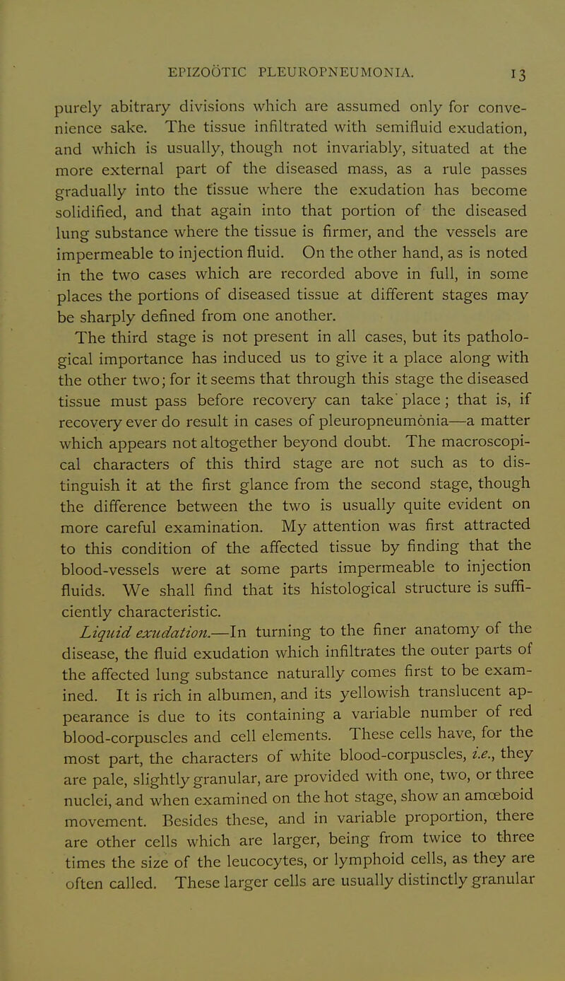 purely abitrary divisions which are assumed only for conve- nience sake. The tissue infiltrated with semifluid exudation, and which is usually, though not invariably, situated at the more external part of the diseased mass, as a rule passes gradually into the tissue where the exudation has become solidified, and that again into that portion of the diseased lung substance where the tissue is firmer, and the vessels are impermeable to injection fluid. On the other hand, as is noted in the two cases which are recorded above in full, in some places the portions of diseased tissue at different stages may be sharply defined from one another. The third stage is not present in all cases, but its patholo- gical importance has induced us to give it a place along with the other two; for it seems that through this stage the diseased tissue must pass before recovery can take'place; that is, if recovery ever do result in cases of pleuropneumonia—a matter which appears not altogether beyond doubt. The macroscopi- cal characters of this third stage are not such as to dis- tinguish it at the first glance from the second stage, though the difference between the two is usually quite evident on more careful examination. My attention was first attracted to this condition of the affected tissue by finding that the blood-vessels were at some parts impermeable to injection fluids. We shall find that its histological structure is suffi- ciently characteristic. Liqtiid exudation.—In turning to the finer anatomy of the disease, the fluid exudation which infiltrates the outer parts of the affected lung substance naturally comes first to be exam- ined. It is rich in albumen, and its yellowish translucent ap- pearance is due to its containing a variable number of red blood-corpuscles and cell elements. These cells have, for the most part, the characters of white blood-corpuscles, i.e., they are pale, slightly granular, are provided with one, two, or three nuclei, and when examined on tlie hot stage, show an amoeboid movement. Besides these, and in variable proportion, there are other cells which are larger, being from twice to three times the size of the leucocytes, or lymphoid cells, as they are often called. These larger cells are usually distinctly granular