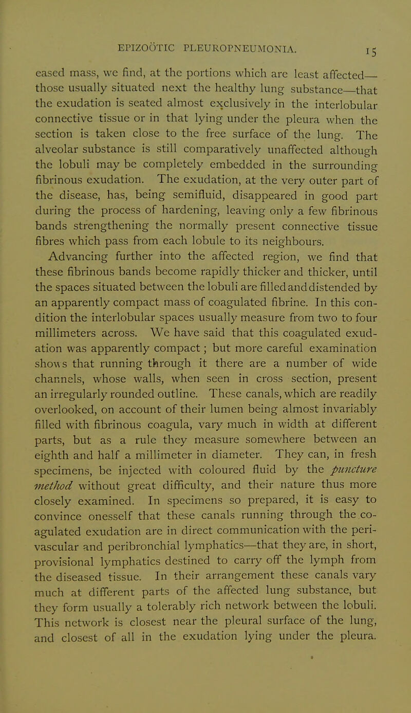 eased mass, wc find, at the portions which are least affected those usually situated next the healthy lung substance that the exudation is seated almost exclusively in the interlobular connective tissue or in that lying under the pleura when the section is taken close to the free surface of the lung. The alveolar substance is still comparatively unaffected although the lobuli may be completely embedded in the surrounding fibrinous exudation. The exudation, at the very outer part of the disease, has, being semifluid, disappeared in good part during the process of hardening, leaving only a few fibrinous bands strengthening the normally present connective tissue fibres which pass from each lobule to its neighbours. Advancing further into the affected region, we find that these fibrinous bands become rapidly thicker and thicker, until the spaces situated between the lobuli are filled and distended by an apparently compact mass of coagulated fibrine. In this con- dition the interlobular spaces usually measure from two to four millimeters across. We have said that this coagulated exud- ation was apparently compact; but more careful examination shoM s that running through it there are a number of wide channels, whose walls, when seen in cross section, present an irregularly rounded outline. These canals, which are readily overlooked, on account of their lumen being almost invariably filled with fibrinous coagula, vary much in width at different parts, but as a rule they measure somewhere between an eighth and half a millimeter in diameter. They can, in fresh specimens, be injected with coloured fluid by the puncture metJiod without great difficulty, and their nature thus more closely examined. In specimens so prepared, it is easy to convince onesself that these canals running through the co- agulated exudation are in direct communication with the peri- vascular and peribronchial lymphatics—that they are, in short, provisional lymphatics destined to carry off the lymph from the diseased tissue. In their arrangement these canals vary much at different parts of the affected lung substance, but they form usually a tolerably rich network between the lobuli. This network is closest near the pleural surface of the lung, and closest of all in the exudation lying under the pleura. ■