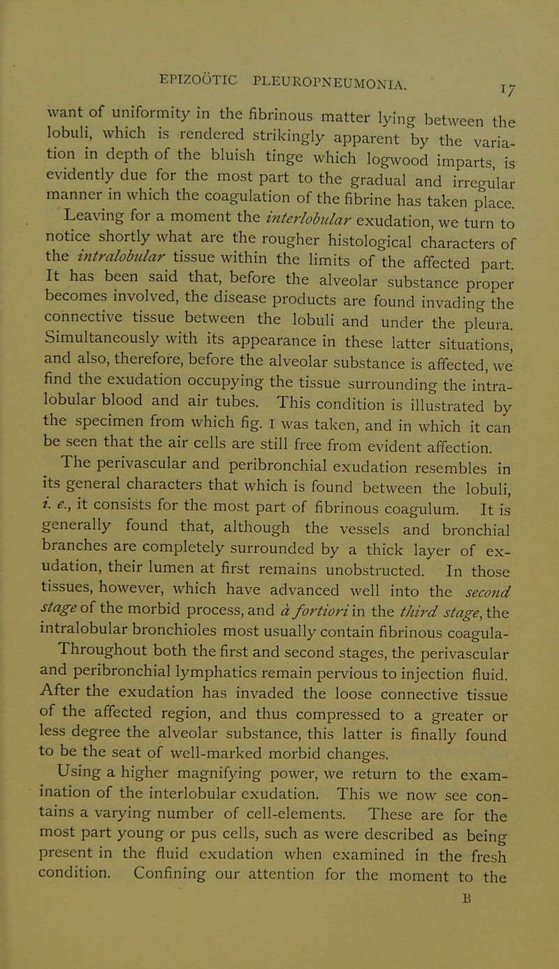 want of uniformity in the fibrinous matter lying between the lobuH, which is rendered strikingly apparent by the varia- tion in depth of the bluish tinge which logwood imparts is evidently due for the most part to the gradual and irregular manner m which the coagulation of the fibrine has taken place. Leaving for a moment the interlobidar exudation, we turn to notice shortly what are the rougher histological characters of the intralobular tissue within the limits of the affected part It has been said that, before the alveolar substance proper becomes involved, the disease products are found invading the connective tissue between the lobuli and under the pleura. Simultaneously with its appearance in these latter situations^ and also, therefore, before the alveolar substance is affected, we find the exudation occupying the tissue surrounding the intra- lobular blood and air tubes. This condition is illustrated by the specimen from which fig. i was taken, and in which it can be seen that the air cells are still free from evident affection. The perivascular and peribronchial exudation resembles in its general characters that which is found between the lobuli, i. e., it consists for the most part of fibrinous coagulum. It is generally found that, although the vessels and bronchial branches are completely surrounded by a thick layer of ex- udation, their lumen at first remains unobstructed. In those tissues, however, which have advanced well into the second stage of the morbid process, and d fortiori in the third stage, the intralobular bronchioles most usually contain fibrinous coagula- Throughout both the first and second stages, the perivascular and peribronchial lymphatics remain pervious to injection fluid. After the exudation has invaded the loose connective tissue of the affected region, and thus compressed to a greater or less degree the alveolar substance, this latter is finally found to be the seat of well-marked morbid changes. Using a higher magnifying power, we return to the exam- ination of the interlobular exudation. This we now see con- tains a varying number of cell-elements. These are for the most part young or pus cells, such as were described as being present in the fluid exudation when examined in the fresh condition. Confining our attention for the moment to the B