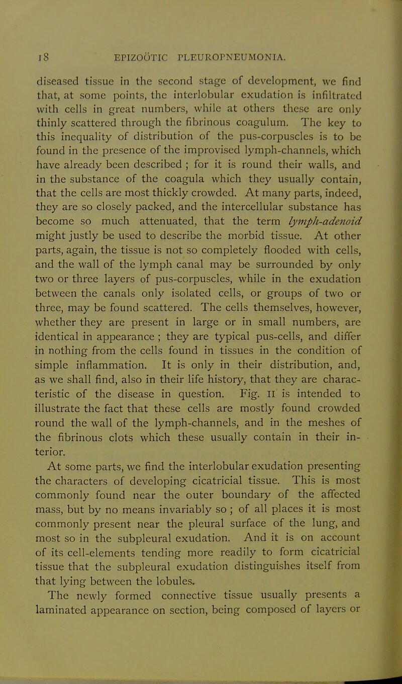 diseased tissue in the second stage of development, we find tliat, at some points, the interlobular exudation is infiltrated with cells in great numbers, while at others these are only thinly scattered through the fibrinous coagulum. The key to this inequality of distribution of the pus-corpuscles is to be found in the presence of the improvised lymph-channels, which have already been described ; for it is round their walls, and in the substance of the coagula which they usually contain, that the cells are most thickly crowded. At many parts, indeed, they are so closely packed, and the intercellular substance has become so much attenuated, that the term lymph-adenoid might justly be used to describe the morbid tissue. At other parts, again, the tissue is not so completely flooded with cells, and the wall of the lymph canal may be surrounded by only two or three layers of pus-corpuscles, while in the exudation between the canals only isolated cells, or groups of two or three, may be found scattered. The cells themselves, however, whether they are present in large or in small numbers, are identical in appearance ; they are typical pus-cells, and differ in nothing from the cells found in tissues in the condition of simple inflammation. It is only in their distribution, and, as we shall find, also in their life history, that they are charac- teristic of the disease in question. Fig. II is intended to illustrate the fact that these cells are mostly found crowded round the wall of the lymph-channels, and in the meshes of the fibrinous clots which these usually contain in their in- terior. At some parts, we find the interlobular exudation presenting the characters of developing cicatricial tissue. This is most commonly found near the outer boundary of the affected mass, but by no means invariably so ; of all places it is most commonly present near the pleural surface of the lung, and most so in the subpleural exudation. And it is on account of its cell-elements tending more readily to form cicatricial tissue that the subpleural exudation distinguishes itself from that lying between the lobules. The newly formed connective tissue usually presents a laminated appearance on section, being composed of layers or