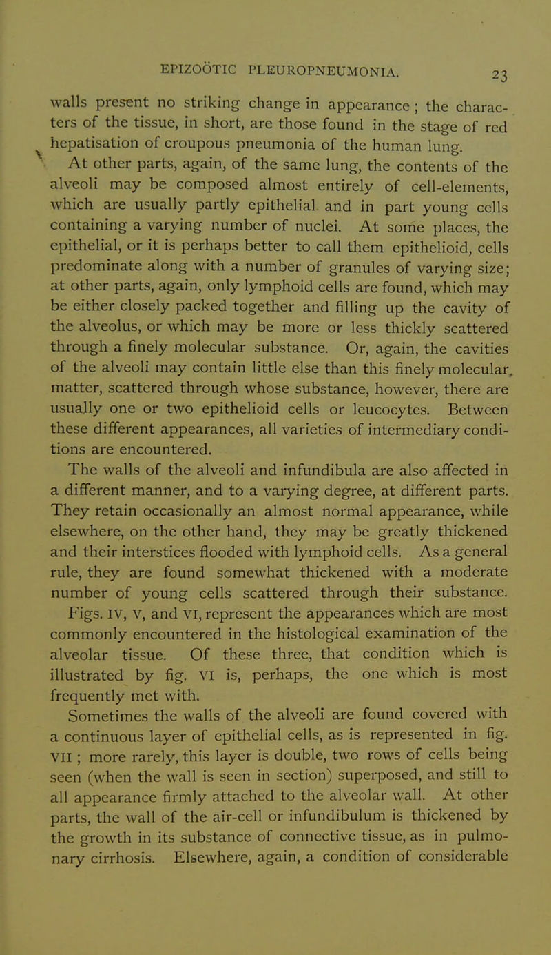 walls present no striking change in appearance; the charac- ters of the tissue, in short, are those found in the stage of red hepatisation of croupous pneumonia of the human lung. At other parts, again, of the same lung, the contents of the alveoli may be composed almost entirely of cell-elements, which are usually partly epithelial and in part young cells containing a varying number of nuclei. At sonie places, the epithelial, or it is perhaps better to call them epithelioid, cells predominate along with a number of granules of varying size; at other parts, again, only lymphoid cells are found, which may be either closely packed together and filling up the cavity of the alveolus, or which may be more or less thickly scattered through a finely molecular substance. Or, again, the cavities of the alveoli may contain little else than this finely molecular, matter, scattered through whose substance, however, there are usually one or two epithelioid cells or leucocytes. Between these different appearances, all varieties of intermediary condi- tions are encountered. The walls of the alveoli and infundibula are also affected in a different manner, and to a varying degree, at different parts. They retain occasionally an almost normal appearance, while elsewhere, on the other hand, they may be greatly thickened and their interstices flooded with lymphoid cells. As a general rule, they are found somewhat thickened with a moderate number of young cells scattered through their substance. Figs. IV, V, and vi, represent the appearances which are most commonly encountered in the histological examination of the alveolar tissue. Of these three, that condition which is illustrated by fig. VI is, perhaps, the one which is most frequently met with. Sometimes the walls of the alveoli are found covered with a continuous layer of epithelial cells, as is represented in fig. VII; more rarely, this layer is double, two I'ows of cells being seen (when the wall is seen in section) superposed, and still to all appearance firmly attached to the alveolar wall. At other parts, the wall of the air-cell or infundibulum is thickened by the growth in its substance of connective tissue, as in pulmo- nary cirrhosis. Elsewhere, again, a condition of considerable