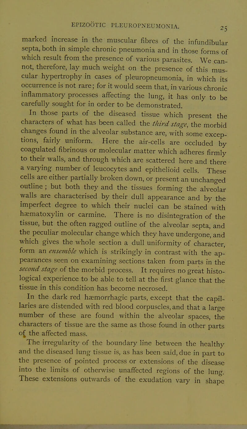 marked increase in the muscular fibres of the infundibular septa, both in simple chronic pneumonia and in those forms of which result from the presence of various parasites. We can- not, therefore, lay much weight on the presence of this mus- cular hypertrophy in cases of pleuropneumonia, in which its occurrence is not rare; for it would seem that, in various chronic inflammatory processes affecting the lung, it has only to be carefully sought for in order to be demonstrated. In those parts of the diseased tissue which present the characters of what has been called the third stage, the morbid changes found in the alveolar substance are, with some excep- tions, fairly uniform. Here the air-cells are occluded by coagulated fibrinous or molecular matter which adheres firmly to their walls, and through which are scattered here and there a varying number of leucocytes and epithelioid cells. These cells are either partially broken down, or present an unchanged outline ; but both they and the tissues forming the alveolar walls are characterised by their dull appearance and by the imperfect degree to which their nuclei can be stained with hasmatoxylin or carmine. There is no disintegration of the tissue, but the often ragged outline of the alveolar septa, and the peculiar molecular change which they have undergone, and which gives the whole section a dull uniformity of character, form an ensemble which is strikingly in contrast with the ap- pearances seen on examining sections taken from parts in the second stage of the morbid process. It requires no great histo- logical experience to be able to tell at the first glance that the tissue in this condition has become necrosed. In the dark red haemorrhagic parts, except that the capil- laries are distended with red blood corpuscles, and that a large number of these are found within the alveolar spaces, the characters of tissue are the same as those found in other parts o^ the affected mass. The irregularity of the boundary line between the healthy and the diseased lung tissue is, as has been said, due in part to the presence of pointed process or extensions of the disease into the limits of otherwise unaffected regions of the lung. These extensions outwards of the exudation vary in shape