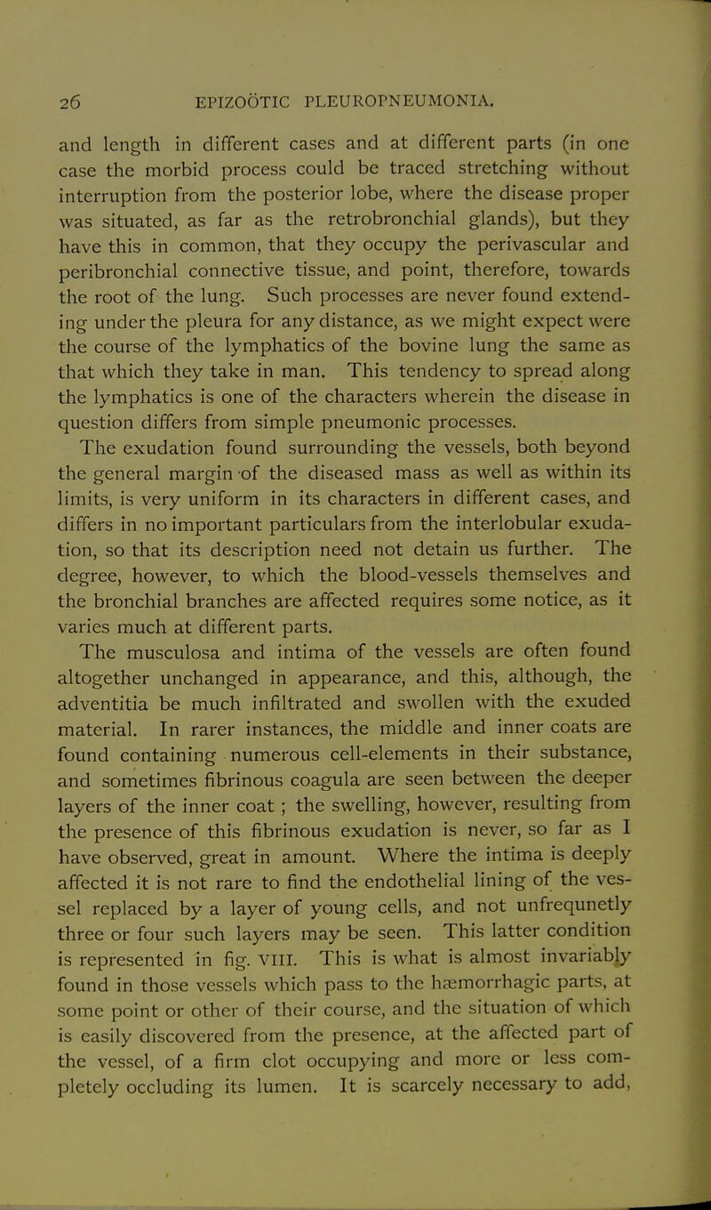 and length in different cases and at different parts (in one case the morbid process could be traced stretching without interruption from the posterior lobe, where the disease proper was situated, as far as the retrobronchial glands), but they have this in common, that they occupy the perivascular and peribronchial connective tissue, and point, therefore, towards the root of the lung. Such processes are never found extend- ing under the pleura for any distance, as we might expect were the course of the lymphatics of the bovine lung the same as that which they take in man. This tendency to spread along the lymphatics is one of the characters wherein the disease in question differs from simple pneumonic processes. The exudation found surrounding the vessels, both beyond the general margin of the diseased mass as well as within its limits, is very uniform in its characters in different cases, and differs in no important particulars from the interlobular exuda- tion, so that its description need not detain us further. The degree, however, to which the blood-vessels themselves and the bronchial branches are affected requires some notice, as it varies much at different parts. The musculosa and intima of the vessels are often found altogether unchanged in appearance, and this, although, the adventitia be much infiltrated and swollen with the exuded material. In rarer instances, the middle and inner coats are found containing numerous cell-elements in their substance, and sometimes fibrinous coagula are seen between the deeper layers of the inner coat; the swelling, however, resulting from the presence of this fibrinous exudation is never, so far as I have observed, great in amount. Where the intima is deeply affected it is not rare to find the endothelial lining of the ves- sel replaced by a layer of young cells, and not unfrequnetly three or four such layers may be seen. This latter condition is represented in fig. viil. This is what is almost invariably found in those vessels which pass to the haemorrhagic parts, at some point or other of their course, and the situation of which is easily discovered from the presence, at the affected part of the vessel, of a firm clot occupying and more or less com- pletely occluding its lumen. It is scarcely necessary to add,