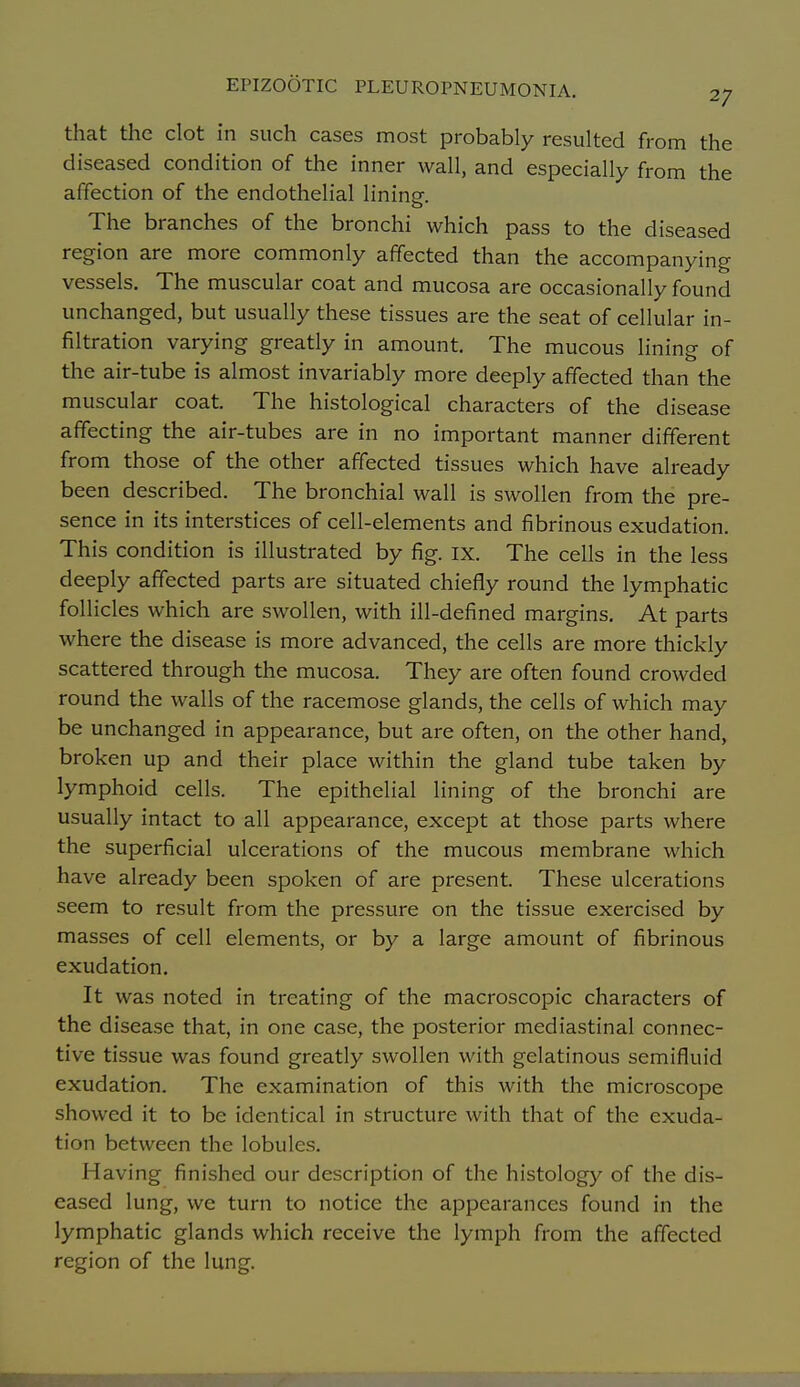 that the clot in such cases most probably resulted from the diseased condition of the inner wall, and especially from the affection of the endothelial lining-. The branches of the bronchi which pass to the diseased region are more commonly affected than the accompanying vessels. The muscular coat and mucosa are occasionally found unchanged, but usually these tissues are the seat of cellular in- filtration varying greatly in amount. The mucous lining of the air-tube is almost invariably more deeply affected than the muscular coat. The histological characters of the disease affecting the air-tubes are in no important manner different from those of the other affected tissues which have already been described. The bronchial wall is swollen from the pre- sence in its interstices of cell-elements and fibrinous exudation. This condition is illustrated by fig. ix. The cells in the less deeply affected parts are situated chiefly round the lymphatic follicles which are swollen, with ill-defined margins. At parts where the disease is more advanced, the cells are more thickly scattered through the mucosa. They are often found crowded round the walls of the racemose glands, the cells of which may be unchanged in appearance, but are often, on the other hand, broken up and their place within the gland tube taken by lymphoid cells. The epithelial lining of the bronchi are usually intact to all appearance, except at those parts where the superficial ulcerations of the mucous membrane which have already been spoken of are present. These ulcerations seem to result from the pressure on the tissue exercised by masses of cell elements, or by a large amount of fibrinous exudation. It was noted in treating of the macroscopic characters of the disease that, in one case, the posterior mediastinal connec- tive tissue was found greatly swollen with gelatinous semifluid exudation. The examination of this with the microscope showed it to be identical in structure with that of the exuda- tion between the lobules. Having finished our description of the histology of the dis- eased lung, we turn to notice the appearances found in the lymphatic glands which receive the lymph from the affected region of the lung.