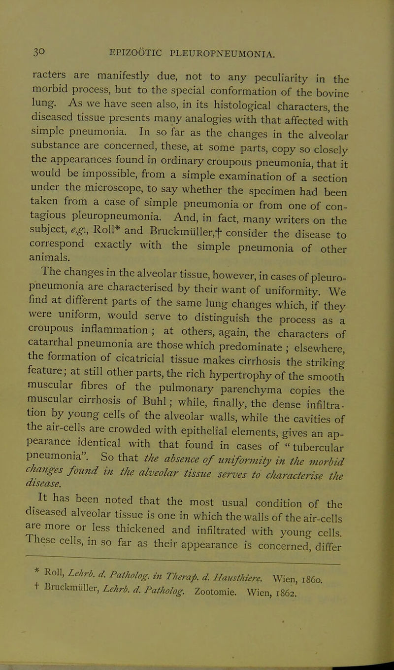 racters are manifestly due, not to any peculiarity in the morbid process, but to the special conformation of the bovine lung. As we have seen also, in its histological characters, the diseased tissue presents many analogies with that affected with simple pneumonia. In so far as the changes in the alveolar substance are concerned, these, at some parts, copy so closely the appearances found in ordinary croupous pneumonia, that it would be impossible, from a simple examination of a 'section under the microscope, to say whether the specimen had been taken from a case of simple pneumonia or from one of con- tagious pleuropneumonia. And, in fact, many writers on the subject, e.g., Roll* and Bruckmuller,t consider the disease to correspond exactly with the simple pneumonia of other animals. The changes in the alveolar tissue, however, in cases of pleuro- pneumonia are characterised by their want of uniformity. We find at different parts of the same lung changes which, if they were uniform, would serve to distinguish the process as a croupous mflammation ; at others, again, the characters of catarrhal pneumonia are those which predominate ; elsewhere the formation of cicatricial tissue makes cirrhosis the striking feature; at still other parts, the rich hypertrophy of the smooth muscular fibres of the pulmonary parenchyma copies the muscular cirrhosis of Buhl; while, finally, the dense infiltra- tion by young cells of the alveolar walls, while the cavities of the air-cells are crowded with epithelial elements, gives an ap- pearance identical with that found in cases of  tubercular pneumonia. So that the absence of uniformity in the morbid cha7iges found in the alveolar tissue serves to characterise the disease. It has been noted that the most usual condition of the diseased alveolar tissue is one in which the walls of the air-cells are more or less thickened and infiltrated with young cells. These cells, in so far as their appearance is concerned, differ * Roll, Lehrb. d. Patholog. in Therafi. d. Hausthiere. Wien, i860, t Bruckmiiller, Lchrb. d Patholog. Zootomie. Wien, 1862.'