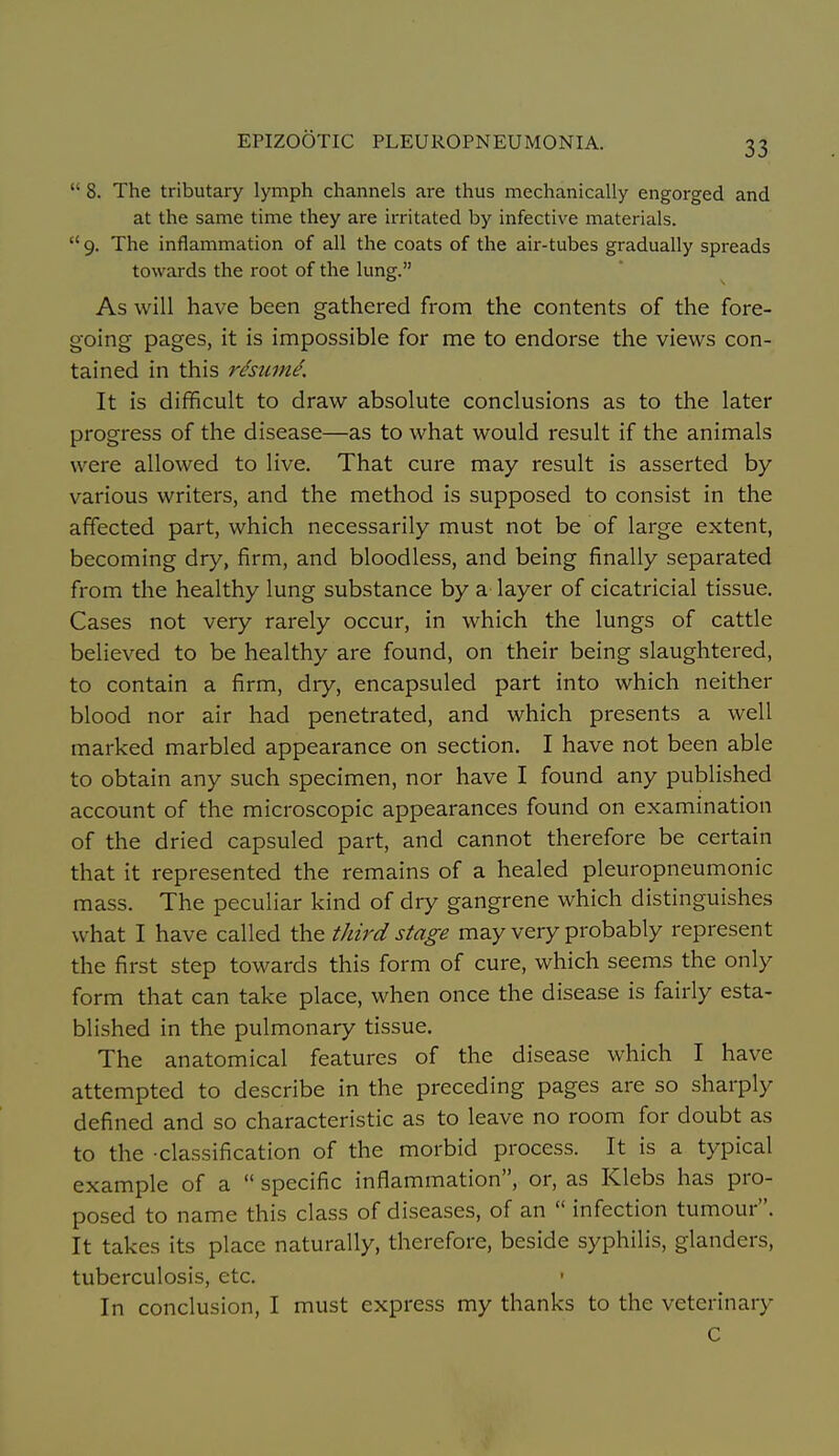  8. The tributary lymph channels are thus mechanically engorged and at the same time they are irritated by infective materials.  9. The inflammation of all the coats of the air-tubes gradually spreads towards the root of the lung. As will have been gathered from the contents of the fore- going pages, it is impossible for me to endorse the views con- tained in this resume. It is dif?icult to draw absolute conclusions as to the later progress of the disease—as to what would result if the animals were allowed to live. That cure may result is asserted by various writers, and the method is supposed to consist in the affected part, which necessarily must not be of large extent, becoming dry, firm, and bloodless, and being finally separated from the healthy lung substance by a layer of cicatricial tissue. Cases not very rarely occur, in which the lungs of cattle believed to be healthy are found, on their being slaughtered, to contain a firm, dry, encapsuled part into which neither blood nor air had penetrated, and which presents a well marked marbled appearance on section. I have not been able to obtain any such specimen, nor have I found any published account of the microscopic appearances found on examination of the dried capsuled part, and cannot therefore be certain that it represented the remains of a healed pleuropneumonic mass. The peculiar kind of dry gangrene which distinguishes what I have called the third stage may very probably represent the first step towards this form of cure, which seems the only form that can take place, when once the disease is fairly esta- blished in the pulmonary tissue. The anatomical features of the disease which I have attempted to describe in the preceding pages are so sharply defined and so characteristic as to leave no room for doubt as to the -classification of the morbid process. It is a typical example of a  specific inflammation, or, as Klebs has pro- posed to name this class of diseases, of an  infection tumour. It takes its place naturally, therefore, beside syphilis, glanders, tuberculosis, etc. • In conclusion, I must express my thanks to the veterinary C