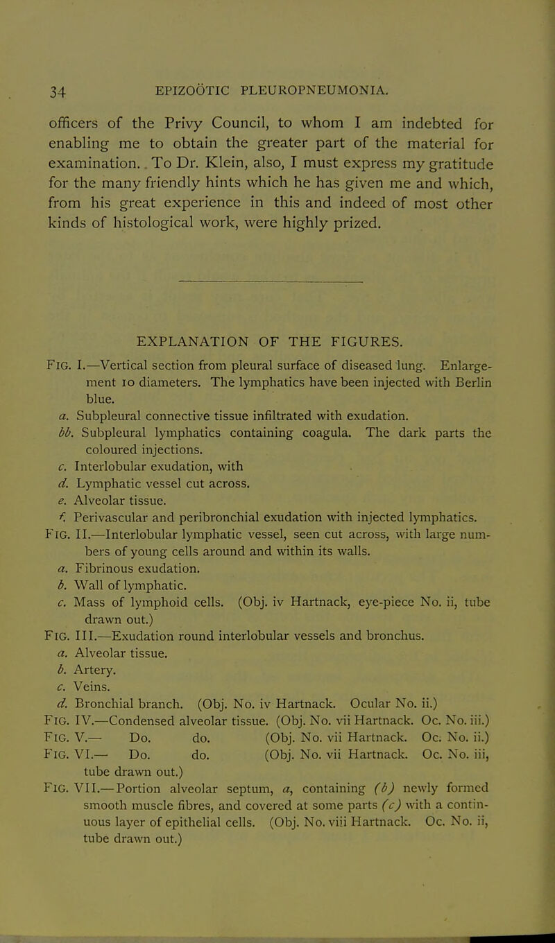 officers of the Privy Council, to whom I am indebted for enabling me to obtain the greater part of the material for examination.. To Dr. Klein, also, I must express my gratitude for the many friendly hints which he has given me and which, from his great experience in this and indeed of most other kinds of histological work, were highly prized. EXPLANATION OF THE FIGURES. Fig. I.—Vertical section from pleural surface of diseased lung. Enlarge- ment lo diameters. The lymphatics have been injected with Berlin blue. a. Subpleural connective tissue infiltrated with exudation. bb. Subpleural lymphatics containing coagula. The dark parts the coloured injections. c. Interlobular exudation, with d. Lymphatic vessel cut across. e. Alveolar tissue. f. Perivascular and peribronchial exudation with injected lymphatics. Fig. II.—Interlobular lymphatic vessel, seen cut across, with large num- bers of young cells around and within its walls. a. Fibrinous exudation. b. Wall of lymphatic. c. Mass of lymphoid cells. (Obj. iv Hartnack, ej^e-piece No. ii, tube drawn out.) Fig. III.—Exudation round interlobular vessels and bronchus. a. Alveolar tissue. b. Artery. c. Veins. d. Bronchial branch. (Obj. No. iv Hartnack. Ocular No. ii.) Fig. IV.—Condensed alveolar tissue. (Obj. No. vii Hartnack. Oc. No. iii.) Fig. V.— Do. do. (Obj. No. vii Hartnack. Oc. No. ii.) Fig. VI.— Do. do. (Obj. No. vii Hartnack. Oc. No. iii, tube drawn out.) Fig. vii.— Portion alveolar septum, cz, containing (b) newly formed smooth muscle fibres, and covered at some parts (c) with a contin- uous layer of epithelial cells. (Obj. No. viii Hartnack. Oc. No. ii, tube drawn out.)